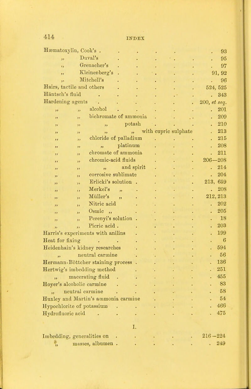 Hajmatoxylin, Cook's , „ Duval's „ Grenadier's „ Kleinenberg's Mitchell's Hairs, tactile and others Hiintsch's fluid Hardening agents „ alcohol „ ,, bichromate of ammonia « J) „ potash « 3) » )i with „ „ chloride of palladium „ „ „ platinum „ „ chromate of ammonia „ „ chromic-acid fluids „ „ and spirit „ „ corrosive sublimate „ ,, Erlicki's solution „ „ Merkel's „ „ „ Miiller's „ „ „ Nitric acid „ „ Osmic „ „ „ Perenyi's solution „ ,, Picric acid . Harris's experiments with anilins Heat for fixing Heidenhain's kidney researches „ neutral carmine Hermann-Bottcher staining process Hertwig's imbedding method „ macerating fluid Hoyer's alcoholic carmine „ neutral carmine Huxley and Martin's ammonia carmine Hypochlorite of potassium Hydrofluoric acid Imbedding, generalities on % musses, albumen cupric sulphate 216-224 . 249