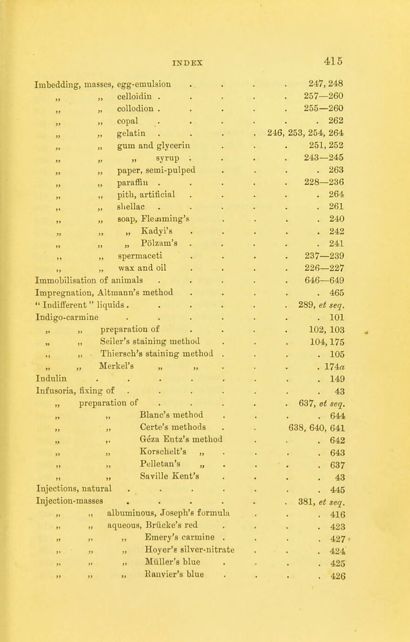 Imbedding, masses, egg-emulsion .. . . . 247,248 „ celloidin 257—260 „ collodion ..... 255—260 „ copal ...... 262 „ gelatin . . . . 246, 253,254, 264 „ „ gum and glycerin . . . 251,252 syrup .... 243-245 „ „ paper, semi-pulped .... 263 „ paraffin ..... 228—236 „ ,, pith, artificial ..... 264 ,, „ sliellac ...... 261 „ „ soap, Fletiiming's .... 240 „ „ „ Kadyi's ..... 242 „ „ „ Polzam's . . . . .241 „ „ spermaceti .... 237—239 „ „ wax and oil . . . . 226—227 Immobilisation of animals ..... 646—649 Impregnation, Altmann's method ..... 465  Indifi'erent  liquids . ..... 289, ei seq. Indigo-carmine ....... 101 „ „ preparation of ... . 102, 103 „ „ Seller's staining method . . . 104,175 ,; „ . Thiersch's staining method .... 105 „ „ Merkel's „.,.... 174a Indulin ........ 149 Infusoria, fixing of . . . . . . .43 „ preparation of . . . . . 637, et seq. „ „ Blanc's method .... 644 „ Certe's methods . . 638, 640, 641 „ ,, Geza Entz's method . , . 642 „ „ Korschelt's „ . . . . 643 „ „ Pelletan's „ . . . . 637 „ „ Saville Kent's . . . .43 Injections, natural ....... 445 Injection-masses ...... 381, et seq. „ albuminous, Joseph's formula . . , 4\q „ „ aqueous, Briicke'a red .... 423 „ „ „ Emery's carmine .... 427' „ „ „ Hoyer's silver-nitrate . . . 424 „ ,. ,. Miiller's blue .... 425 „ „ » Kauvier's blue .... 426