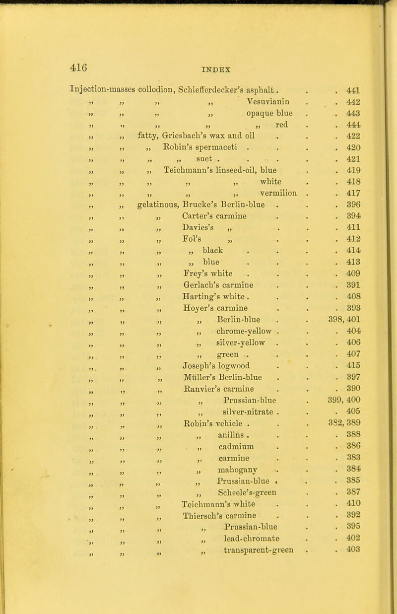 ction-masses collodion, Schiefferdeoker's asphalt. . 441 91 „ Vesuvianin . 442 tt „ opaque blue . 443 It 99 11 31 red . 444 fatty, Griesbacli's wax and oil . 422 99 Robin's spermaceti . . 420 99 „ suet .... . 421 tt Teichmann's linseed-oil, blue . 419 99 ,, „ white . 418 99 tt „ ,, vermilion . . 417 gelatinous, Brucke's Berlin-blue . 396 Carter's carmine . 394 » Davies's „ . 411 ), Fol's . 412 99 „ black . 414 ft „ blue . 413 99 Frey's white . 409 >} tt tt Gerlacb's carmine . 391 It 99 Harting's white . . 408 >9 99 Hoyer's carmine . 393 J) tJ tt „ Bei'lin-blue 398,401 J> 99 ,, chrome-yellow . . 404 tt „ silver-yellow . 406 >t 11 „ green . . 407 99 Joseph's logwood . 415 9t tt MiiUer's Berlin-blue . 397 91 It Eanvier's carmine . 390 It tt 99 „ Prussian-blue 399, 400 9t tt tt ,, silver-nitrate . . 405 99 99 39 Robin's vehicle . 382, 389 39 99 99 „ anilins . . 388 99 99 •33 „ cadmium . 386 33 carmine . 383 39 99 91 „ mahogany . 384 » 99 99 „ Prussian-blue i . 385 99 tt 33 „ Scheele's-green . 387 99 99 99 Teichmann's white . 410 9> 99 39 Thiersch's carmine . 392 99 19 tt „ Prussian-blue . 395 99 99 31 „ lead-chromate . 402 a 99 79 „ transparent-green . 403