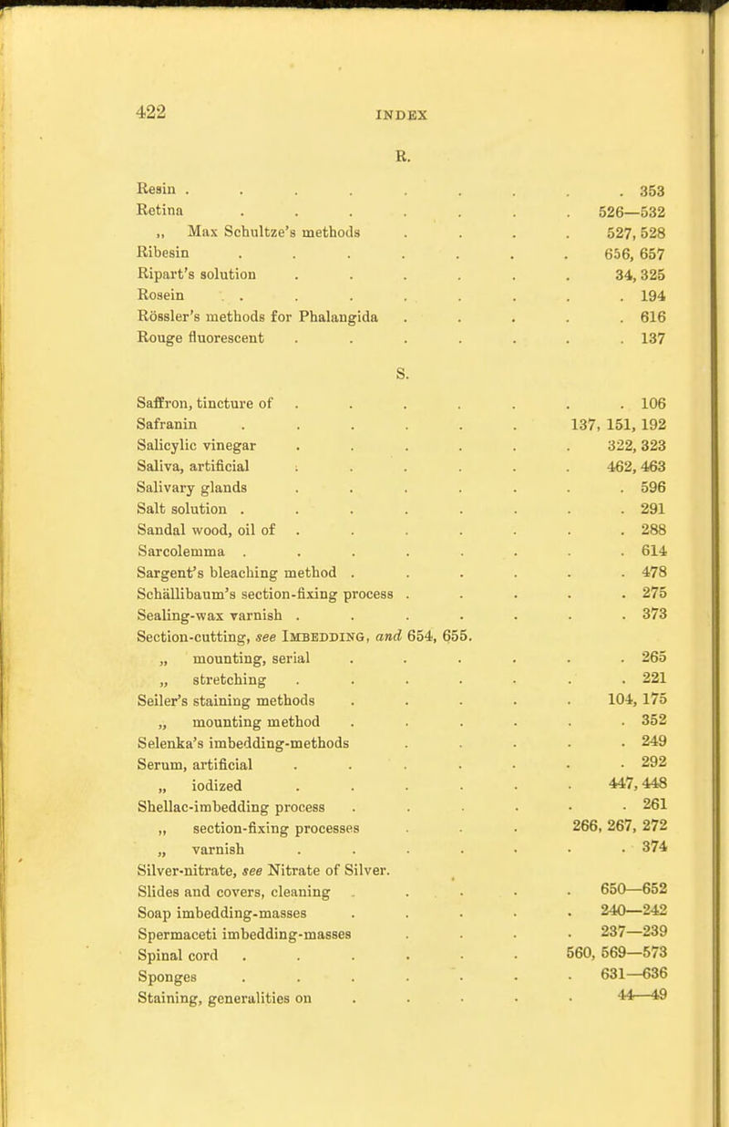 R. Resin ......... 353 Retina ....... 526—532 „ Max Schultze's methods .... 527,528 Ribesin ....... 656, 657 Ripart's solution ...... 34,325 Rosein . . . . . . . 194 Rossler's methods for Phalangida ..... 616 Rouge fluorescent ....... 137 S. SafEron, tincture of . . . . . . . 106 Safranin ...... 137, 151,192 Salicylic vinegar ...... 322,323 Saliva, artificial ; . . . . . 462,463 Salivary glands ....... 596 Salt solution ........ 291 Sandal wood, oil of . . . . . . . 288 Sarcolemma ........ 614 Sargent's bleaching method ...... 478 Schallibaum's section-fixing process ..... 275 Sealing-wax varnish ....... 373 Section-cutting, see Imbedding, and 654, 655. „ mounting, serial ...... 265 „ stretching ....... 221 Seller's staining methods ..... 104,175 „ mounting method ...... 352 Selenka's imbedding-methods ..... 249 Serum, artificial ....... 292 „ iodized 447,448 Shellac-imbedding process ...... 261 „ section-fixing processes . 266, 267, 272 „ varnish ....... 374 Silver-nitrate, see Nitrate of Silver. Slides and covers, cleaning ..... 650—652 Soap imbedding-masses ..... 240—242 Spermaceti imbedding-masses .... 237—239 Spinal cord ...... 560, 569—573 Sponges ....... 631—636 Staining, generalities on .... • 44—49