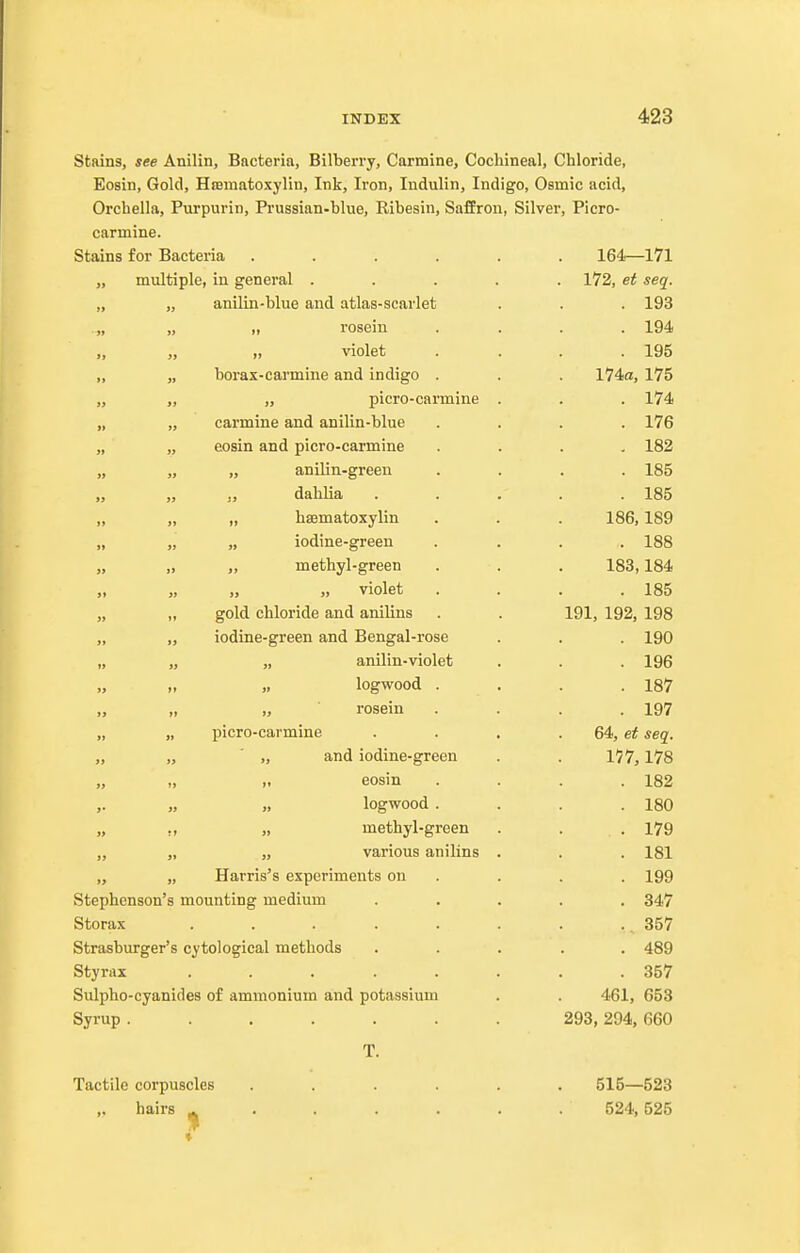 stains, see Anilin, Bacteria, Bilberry, Carmine, Cochineal, Chloride, Eosin, Gold, Hfematoxylin, Ink, Iron, Indulin, Indigo, Osmic acid, Orchella, Purpurin, Prussian-blue, Ribesin, Saffron, Silver, Picro- carmine. Stains for Bacteria ...... 164—171 „ multiple, in general ..... 172, et seq. „ „ anilin-blue and atlas-scarlet . . . 193 .„ „ „ rosein .... 194 „ „ „ violet .... 195 ,, „ borax-carmine and indigo . . . 174a, 175 „ „ „ picro-carmine . . . 174 „ „ carmine and anilin-blue .... 176 „ „ eosin and picro-carmine .... 182 „ „ „ anilin-greeu .... 185 „ „ „ dahlia . . . . . 185 „ „ „ haematoxylin . . . 186,189 „ „ „ iodine-green .... 188 „ „ „ methyl-green . . . 183,184 violet . . . .185 „ „ gold chloride and anilins . . 191, 192, 198 „ „ iodine-green and Bengal-rose . . . 190 „ „ „ anilin-violet . . . 196 „ „ logwood . . . .187 „ „ „ rosein .... 197 „ „ picro-carmine . . . . 64, seq. „ ' „ and iodine-green . . 177,178 ,. eosin . . . .182 „ logwood . . . .180 „ ,, „ methyl-green . . .179 „ „ „ various anilins . . . 181 „ „ Harris's experiments on . . . . 199 Stephenson's mounting medium ..... 347 Storax . . . . . . . . 357 Strasburger's cytological methods ..... 489 Styrax ........ 357 Sulpho-cyanides of ammonium and potassium . . 461, 653 Syrup ....... 293, 294, 660 T. Tactile corpuscles ...... 515—523 hairs ^ . . . . . . 524,525