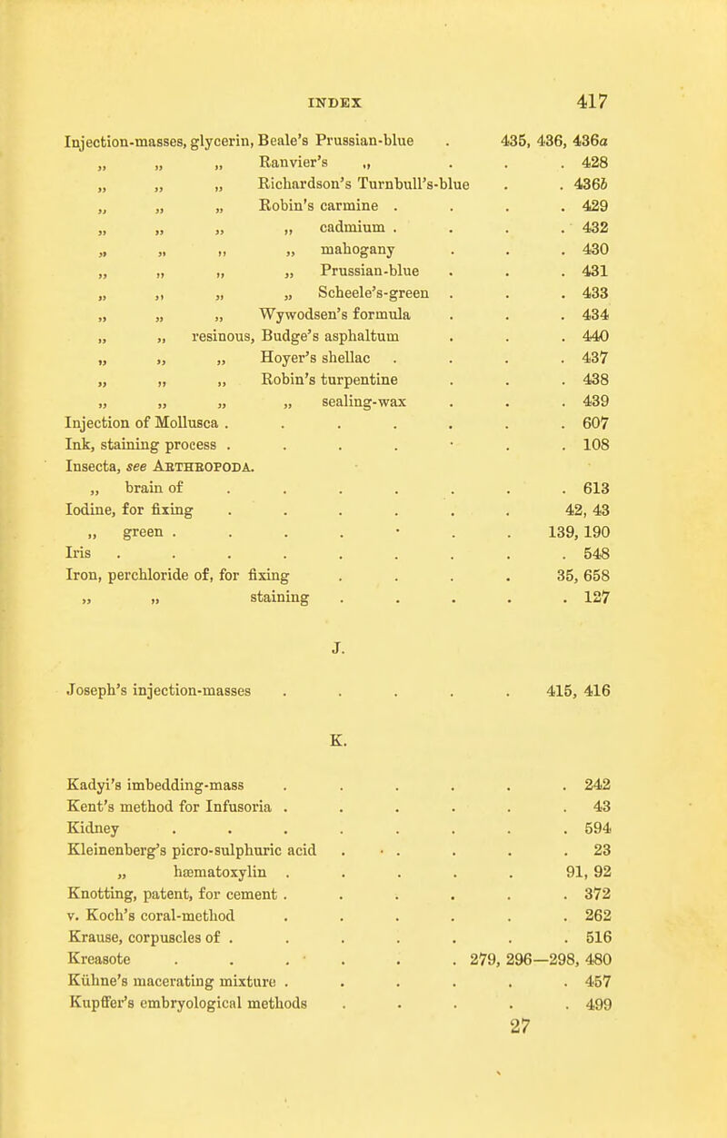 Injection-masses, glycerin, Beale's Prussian-blue . 435, 436, 436a „ „ „ Ranvier's ., ... 428 „ „ „ Richardson's TurnbuU's-blue . . 436i „ „ „ Robin's carmine .... 429 „ „ „ „ cadmium . , . . 432 „ mahogany . . . 430 „ „ „ „ Prussian-blue . . . 431 „ „ „ „ Scheele's-green . . . 433 „ „ „ Wywodsen's formula . , . 434 „ „ resinous, Budge's asphaltum . . . 440 „ „ „ Hoyer's shellac .... 437 „ „ „ Robin's turpentine . . . 438 „ „ „ „ sealing-wax . . . 439 Injection of MoUusca ....... 607 Ink, staining process ....... 108 Insecta, see Abtheopoda. „ brain of ...... . 613 Iodine, for fixing . . . . . . 42, 43 green ....... 139, 190 Iris ......... 548 Iron, perchloride of, for fixing .... 35, 658 „ „ staining ..... 127 J. Joseph's injection-masses ..... 415, 416 K. Kadyi's imbedding-mass ...... 242 Kent's method for Infusoria . . . . . .43 Kidney . . . . . . . .594 Kleinenberg's picro-sulphuric acid . • . . . .23 „ hsematoxylin . . . . . 91, 92 Knotting, patent, for cement ...... 372 V. Koch's coral-method ...... 262 Krause, corpuscles of . . . . . . . 516 Kreasote . . . • . . . 279,296—298,480 Kiihne's macerating mixture ...... 457 Kupffer's embryological methods ..... 499 27