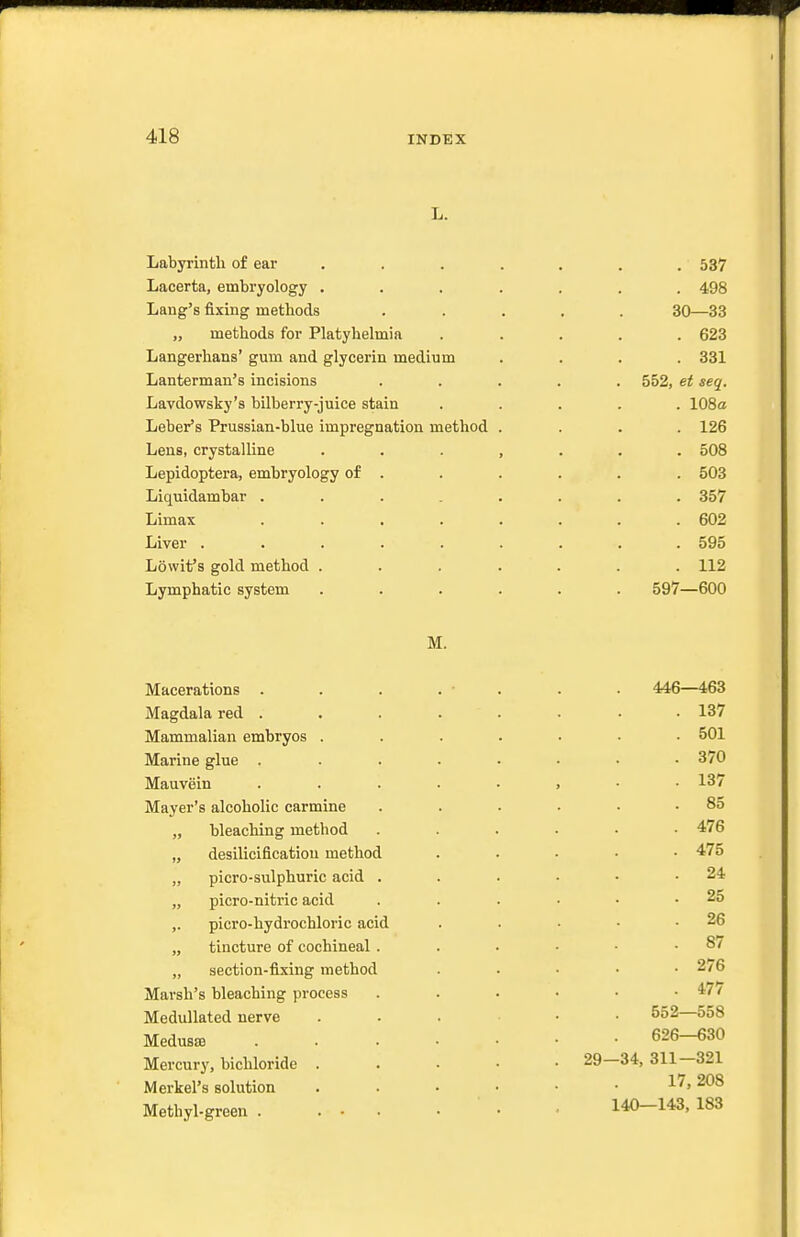 L. Labyrinth of ear Lacerta, embryology . Lang's fixing methods „ methods for Platyhelmia Langerhans' gum and glycerin medium Lanterman's incisions Lavdowsky's bilberry-juice stain Leber's Prussian-blue impregnation method Lens, crystalline Lepidoptera, embryology of . Liquidambar .... Limax .... Liver ..... Lowit's gold method . Lymphatic system M. Macerations . Magdala red .... Mammalian embryos . Marine glue .... Mauvein .... Mayer's alcoholic carmine „ bleaching method „ desiliciflcatiou method „ picro-sulphuric acid . „ picro-nitric acid ,. picro-hydrochloric acid „ tincture of cochineal. „ section-fixing method Marsh's bleaching process Medullated nerve Medusas . . . • Mercury, bichloride . Merkel's solution Methyl-green . ... . 537 . 498 30—33 . 623 . 331 552, et seq. . 108a . 126 . 508 . 503 . 357 . 602 . 595 . 112 597—600 446—463 . 137 . 501 . 370 . 137 . 85 . 476 . 475 . 24 . 25 . 26 . 87 . 276 . 477 552—558 626—630 29—34, 311—321 17, 208 140—143, 183