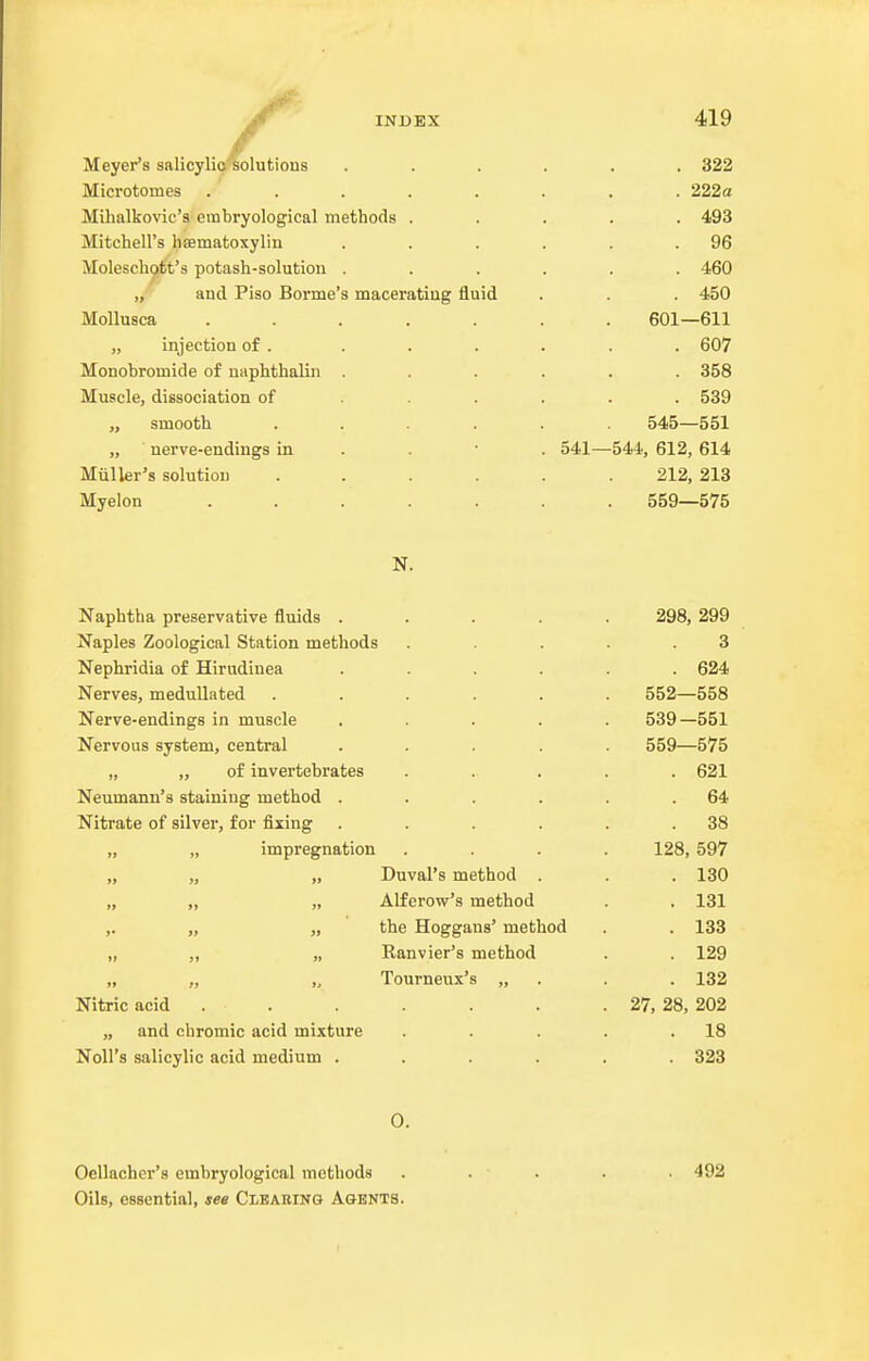 Meyer's salicyliG^olutions Microtomes ..... Mihalkovic's embryological methods . Mitchell's haematoxylin Moleschqtt's potash-solution . „ and Piso Bonne's maceratiug fluid Mollusca ..... „ injection of . Monobromide of naphthalan . Muscle, dissociation of . . . „ smooth .... „ nerve-endings in . . • Miiller's solution .... Myelon ..... 541- 419 . 322 . 222a . 493 . 96 . 460 . 450 601—611 . 607 . 358 . 539 545—551 -544, 612, 614 212, 213 559—575 Naphtha preservative fluids . 298, 299 Naples Zoological Station methods 3 Nephridia of Hirudinea . 624 Nerves, medullated 552—558 Nerve-endings in muscle 539-551 Nervous system, central 559—575 „ „ of invertebrates . 621 Neumann's staining method . 64 Nitrate of silver, for fixing . 38 „ „ impregnation 128, 597 » )) jj Duval's method . . 130 »» >» » Alferow's method . 131 »• » >9 the Hoggans' method . 133 It ,» M Ranvier's method . 129 >f l> 3r Tourneux's „ . 132 Nitric acid . . . 27, 28, 202 „ and chromic acid mixture . 18 Noll's salicylic acid medium . . 323 0. Oellacher's embryological methods Oils, essential, see Clbaring Agents. 492