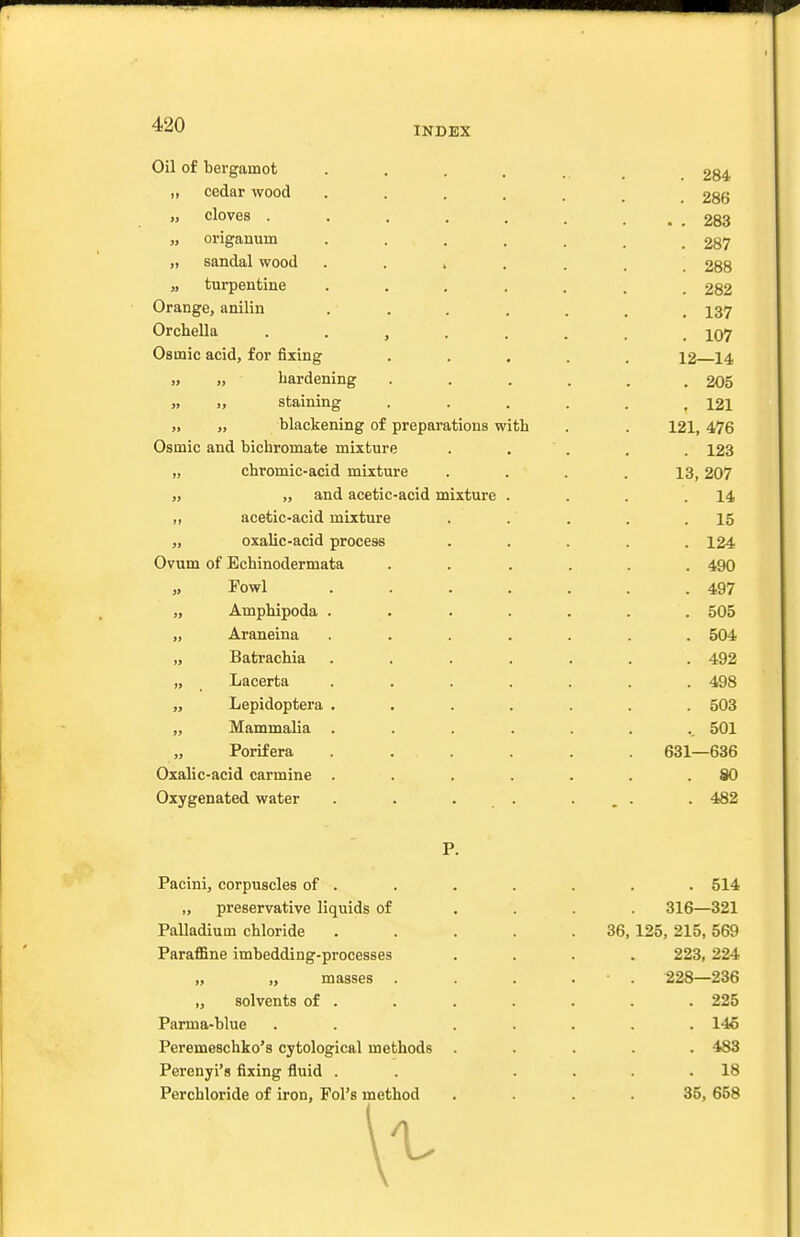 INDEX Oil of bergamot „ cedar wood „ cloves . „ origanum „ sandal wood „ turpentine Orange, anilin Orchella Osinic acid, for fixing „ „ hardening „ „ staining „ „ blackening of preparations with Osmic and bichromate mixture „ chromic-acid mixture „ „ and acetic-acid mixture „ acetic-acid mixture „ oxalic-acid process Ovum of Echinodermata Fowl „ Amphipoda „ Araneina „ Batrachia „ _ Lacerta „ Lepidoptera „ Mammalia „ Porifera Oxalic-acid carmine Oxygenated water Pacini, corpuscles of . ,, preservative liquids of Palladium chloride Paraffine imbedding-processes „ „ masses . „ solvents of . Parma-blue Peremeschko's cytological methods Perenyi's fixing fluid . Perchloride of iron, Pol's method 36, . 284 . 286 . . 283 . 287 . 288 . 282 . 137 . 107 12—14 . 205 , 121 121, 476 . 123 13, 207 14 . 15 . 124 . 490 . 497 . 505 . 504 . 492 . 498 . 503 , 501 631—636 . 80 . 482 . 514 316—321 125, 215, 569 223, 224 228—236 . 225 . 146 . 483 . 18 35, 658