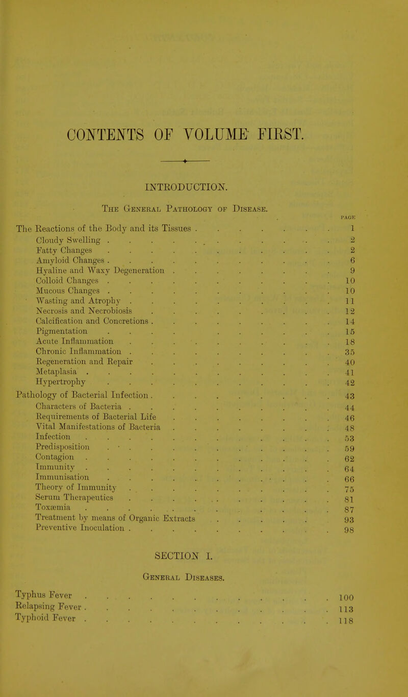 CONTEi^TS OF VOLUME FIRST. ♦ INTRODUCTION. The General Pathology of Disease. PAGE The Reactions of the Body and its Tissues ....... 1 Cloiidy Swelling ........... 2 fatty Changes 2 Amyloid Changes ........... 6 Hyaline and Waxy Degeneration ........ 9 Colloid Changes 10 Mucous Changes . . . . . . . . . . .10 Wasting and Atrophy . . . . . . . . . .11 Necrosis and Necrobiosis . . . . . . . . .12 Calcification and Concretions . . . . . . . . .14 Pigmentation .... ...... 15 Acute Inflammation . . . . . . . . . .18 Chronic Inflammation . . . . . . . . . .35 Eegeneration and Repair . . . . . . . . .40 Metajjlasia . . . . . . . . . . . .41 Hypertrophy 42 Pathology of Bacterial Infection .43 Characters of Bacteria . . . . . . . . . .44 Requirements of Bacterial Life . . . . . . . .46 Vital Manifestations of Bacteria ........ 48 Infection ........... 53 Predisposition . • . . . . . . . . . .59 Contagion ............ 62 Immunity ............ 64 Immunisation . . . . . . . ... . .66 Theory of Immunity . . . . . . . . . .75 Serum Theraj)eiitics . . . ... . . . . .81 Toxeemia 87 Treatment by means of Organic Extracts 93 Preventive Inoculation .......... 98 SECTION I. General Diseases. Typhus Fever 100 Rclap.sing Fever . ....... 113 Typhoid Fever 118