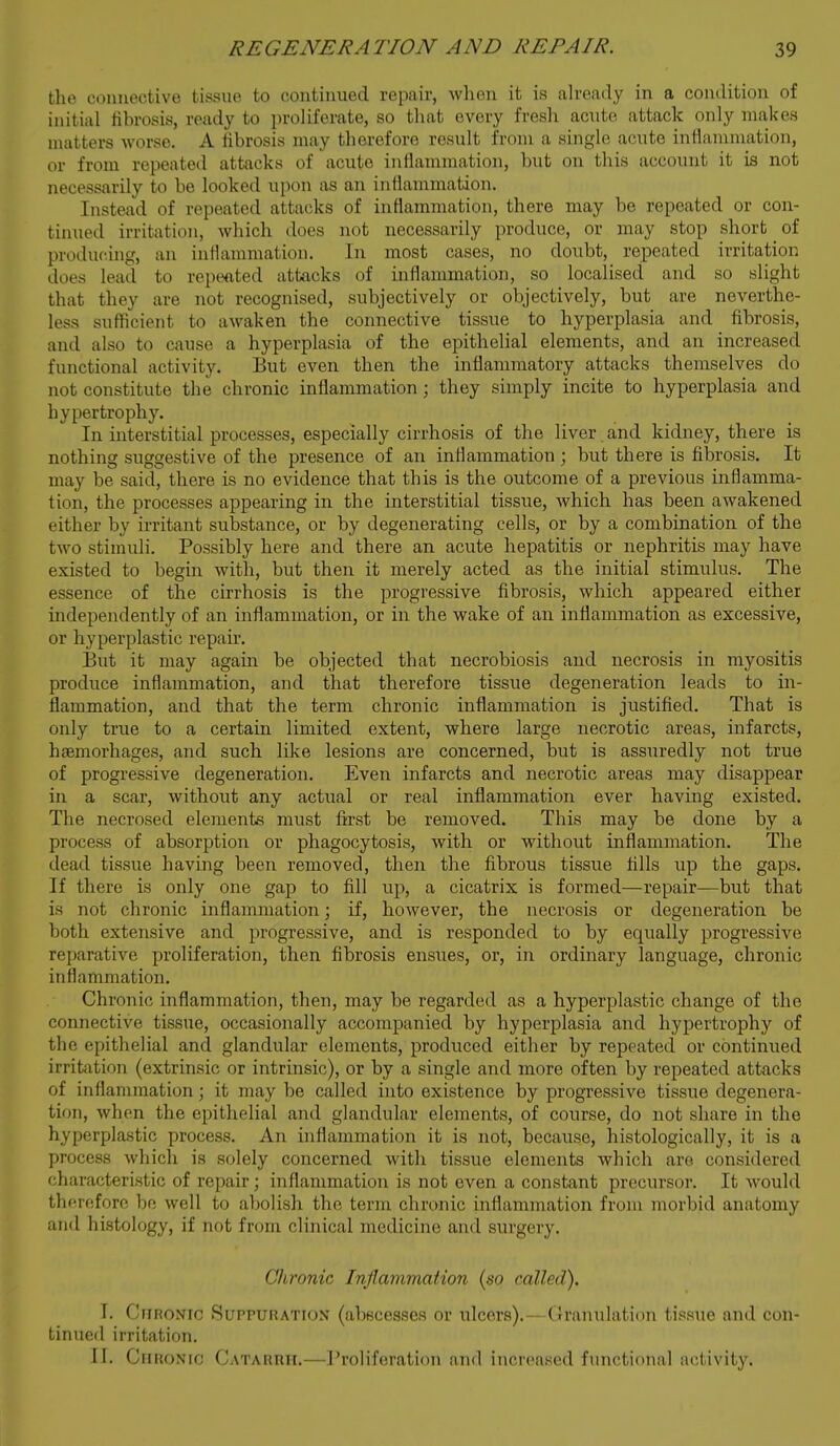 the connective ti^ssue to continued repair, when it is ah-eady in a condition of initial fibrosis, ready to proliferate, so that every fresh acute attack only makes matters worse. A fibrosis may therefore result from a single acute inflammation, or from repeated attacks of acute inflammation, but on this account it is not necessarily to be looked upon as an inflammation. Instead of repeated attacks of inflammation, there may be repeated or con- tinued irritation, which does not necessarily produce, or may stop short of producing, an inflammation. In most cases, no doubt, repeated irritation does lead to repeated attacks of inflammation, so localised and so slight that they are not recognised, subjectively or objectively, but are neverthe- less sufficient to awaken the connective tissue to hyperplasia and fibrosis, and also to cause a hyperplasia of the epithelial elements, and an increased functional activity. But even then the inflammatory attacks themselves do not constitute the chronic inflammation; they simply incite to hyperplasia and hypertrophy. In interstitial processes, especially cirrhosis of the liver and kidney, there is nothing suggestive of the presence of an inflammation; but there is fibrosis. It may be said, there is no evidence that this is the outcome of a previous inflamma- tion, the processes appearing in the interstitial tissue, which has been awakened either by irritant substance, or by degenerating cells, or by a combination of the two stimuli. Possibly here and there an acute hepatitis or nephritis may have existed to begin with, but then it merely acted as the initial stimulus. The essence of the cirrhosis is the progressive fibrosis, which appeared either independently of an inflammation, or in the wake of an inflammation as excessive, or hyperplastic repair. But it may again be objected that necrobiosis and necrosis in myositis produce inflammation, and that therefore tissue degeneration leads to in- flammation, and that the term chronic inflammation is justified. That is only true to a certain limited extent, where large necrotic areas, infarcts, hsemorhages, and such like lesions are concerned, but is assuredly not true of progressive degeneration. Even infarcts and necrotic areas may disappear in a scar, without any actual or real inflammation ever having existed. The necrosed elements must first be removed. This may be done by a process of absorption or phagocytosis, with or without inflammation. The dead tissue having been removed, then the fibrous tissue fills up the gaps. If there is only one gap to fill up, a cicatrix is formed—repair—but that is not chronic inflammation; if, hoAvever, the necrosis or degeneration be both extensive and progressive, and is responded to by equally progressive rej)arative proliferation, then fibrosis ensues, or, in ordinary language, chronic inflammation. Chronic inflammation, then, may be regarded as a hyperplastic change of the connective tissue, occasionally accompanied by hyperplasia and hypertrophy of the epithelial and glandular elements, produced either by repeated or continued irritation (extrinsic or intrinsic), or by a single and more often by repeated attacks of inflammation; it may be called into existence by progressive tissue degenera- tion, when the epithelial and glandular elements, of course, do not share in the hyperplastic process. An inflammation it is not, because, histologically, it is a process which is solely concerned with tissue elements which are considered characteristic of repair; inflammation is not even a constant precursor. It would therefore be well to aljolish the term chronic inflammation from morbid anatomy and histology, if not from clinical medicine and surgery. Clironic Inflammation (so called). I. CriRONic Suppuration (abscesses or ulcers).—Granulation tissue and con- tinued irritation. 11. Chronic Catarrh.—rroliferation an<l increased functional activity.