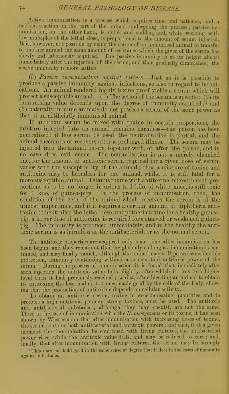 Active immunisation is a process whicli requires time and patience, and a marked reaction on the part of tl>o animal undergoing the process; passive iiii- munisatiim, on the otlier hand, is quick and sudden, and, wliiie working witli low multiples of the lethal dose, is proportional to the amount of serum injected. It is, however, not possible by using the serum of an immunised animal to transfer to another animal the same amount of resistance whicli the giver of the serum has slowly and laboriously acquired. The passive immunity is at its height almost immediately after the injection of the serum, and then gradually diminishes; the active immunity is more lasting. (i) Passive immunisation against toxines.—Just as it is poBsible to produce a passive immunity against infections, so also in regard to intoxi- cations. An animal rendered highly toxine proof yields a serum which will protect a susceptible animal. (1) The action of the serum is specific; (2) its immunising value depends upon the degree of immunity acquired; ^ and (3) naturally immune animals do not possess a serum of the same power as that of an artificially immunised animal. If antitoxic serum be mixed with toxine in certain proportions, the mixture injected into an animal remains harmless—the poison has been neutralised; if less serum be used, the neutralisation is partial, and the animal succumbs or recovers after a prolonged illness. Tlie serum may be injected into the animal before, together with, or after the poison, and in no case does evil ensue. The neutralisation is not a merely chemical one, for the amount of antitoxic serum required for a given dose of serum varies with the susceptibility of the animal; thus a mixture of toxine and antitoxine may be harmless for one animal, whilst it is still fatal for a more susceptible animal. Tetanus toxine with antitoxine, mixed in such pro- portions as to be no longer injurious to 1 kilo, of white mice, is still toxic for 1 kilo, of guinea-pigs. In the process of immunisation, then, the condition of the cells of the animal which receives the serum is of the utmost importance, and if it requires a certain amount of diphtheria anti- toxine to neutralise the lethal dose of diphtheria toxine for a healthy guinea- pig, a larger dose of antitoxine is required for a starved or weakened guinea- pig. The immunity is produced immediately, and in the healthy the anti- toxic serum is as harmless as the antibacterial, or as the normal serum. The antitoxic properties are acquired only some time after immunisation has been begun, and they remain at their height only so long as immunisation is con- tinued, and may finally vanish, although the animal may still possess considerable protection, immunity continuing without a concomitant antitoxic power of the serum. During the process of immunisation it is found that immediately after each injection the antitoxic value falls slightly, after which it rises to a higher level than it had previously reached ; whilst, after bleeding an animal to obtain its antitoxine, the loss is almost at once made good by the cells of the body, show- ing that the production of antitoxine depends on cellular activity. To obtain an antitoxic serum, toxine in ever-increasing quantities, and to produce a high antitoxic potency, strong toxines, nmst be used. The antitoxic and antibacterial substances, although they may coexist, are not the same. Thus, in the case of immunisation with the B. pyocyatmis or its toxine, it has been shown by Wassermann that after immunisation with increasing doses of toxine, the serum contains both antibacterial and antitoxic powers ; and that, if at a given moment the immunisation be continued with living cultures, the antibacterial power rises, while the antitoxic value falls, and may be reduced to zero; and, finally, that after immunisation with living cultures, the serum may be strongly ' This does not hold good in the same sense or degree that it docs in the caSes of immunity against infections.