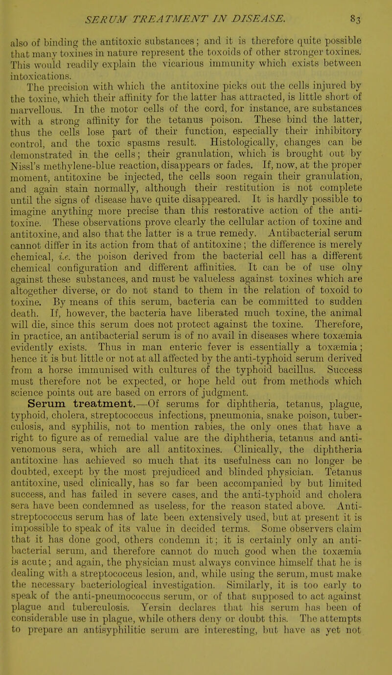 also of binding the antitoxic substances; and it is therefore quite possible that many toxines in nature represent the toxoids of other stronger toxines. This would readily explain the vicarious immunity which exists betv/een intoxications. The precision with which the antitoxine picks out the cells injured by the toxinc, which their aflinity for the latter has attracted, is little short of marvellous. In the motor cells of the cord, for instance, are substances with a strong affinity for the tetanus poison. These bind the latter, thus the cells lose part of their function, especially their inhibitory control, and the toxic spasms result. Histologically, changes can be demonstrated in the cells; their granulation, which is brought out by Nissl's methyl ene-blue reaction, disappears or fades. If, now, at the proper moment, antitoxine be injected, the cells soon regain their granulation, and again stain normally, although their restitution is not complete until the signs of disease have quite disappeared. It is hardly possible to imagine anything more precise than this restorative action of the anti- toxine. These observations prove clearly the cellular action of toxine and antitoxine, and also that the latter is a true remedy. Antibacterial serum cannot differ in its action from that of antitoxine; the difference is merely chemical, i.e. the poison derived from the bacterial cell has a different chemical configuration and different affinities. It can be of use olny against these substances, and must be valueless against toxines which are altogether diverse, or do not stand to them in the relation of toxoid to toxine. By means of this serum, bacteria can be committed to sudden death. If, however, the bacteria have liberated much toxine, the animal will die, since this serum does not protect against the toxine. Therefore, in practice, an antibacterial serum is of no avail in diseases where toxaemia evidently exists. Thus in man enteric fever is essentially a toxaemia; hence it is but little or not at all affected by the anti-typhoid serum derived from a horse immunised with cultures of the typhoid bacillus. Success must therefore not be expected, or hope held out from methods which science points out are based on errors of judgment. Serum treatment.—Of serums for diphtheria, tetanus, plague, typhoid, cholera, streptococcus infections, pneumonia, snake poison, tuber- culosis, and syphilis, not to mention rabies, the only ones that have a right to figure as of remedial value are the diphtheria, tetanus and anti- venomous sera, which are all antitoxines. Clinically, the diphtheria antitoxine has achieved so much that its usefulness can no longer be doubted, except by the most prejudiced and blinded physician. Tetanus antitoxine, used clinically, has so far been accompanied by but limited success, and has failed in severe cases, and the anti-typhoid and cholera sera have been condemned as useless, for the reason stated above. Anti- streptococcus serum has of late been extensively used, but at present it is impossible to speak of its value in decided terms. Some observers claim that it has done good, others condemn it; it is certainly only an anti- bacterial serum, and therefore cannot do much good when the toxaemia is acute; and again, the physician must always convince himself that he is dealing with a streptococcus lesion, and, while using the serum, must make the necessary bacteriological investigation. Similarly, it is too early to speak of the anti-pneumococcus serum, or of that supposed to act against plague and tuberculosis. Yersin declares that his serum lias lieen of considerable use in plague, while others deny or doubt this. The attempts to prepare an antisyphilitic serum are interesting, l)ut have as yet not