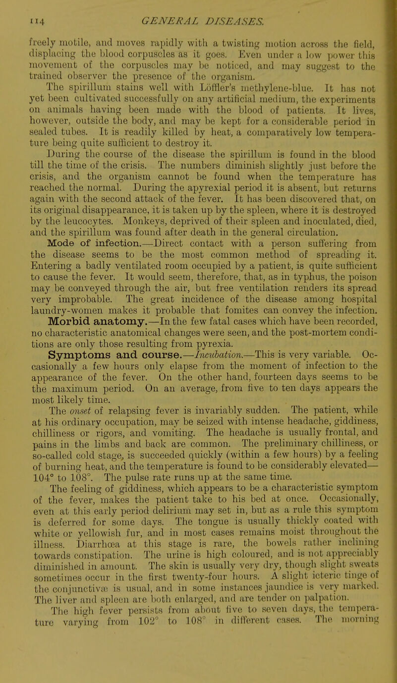 freely motile, and moves rapidly with a twisting motion across the field, displacing the blood corpuscles as it goes. Even under a low power this movement of the corpuscles may be noticed, and may suggest to the trained observer the presence of the organism. The spirillum stahis well with Loffler's methylene-blue. It has not yet been cultivated successfully on any artificial medium, the experiments on animals having been made with the blood of patients. It lives, however, outside the body, and may be kept for a considerable period in sealed tubes. It is readily killed by heat, a comparatively low tempera- ture being quite sufficient to destroy it. During the course of the disease the spirillum is found in the blood till the time of the crisis. The numbers diminish slightly just before the crisis, and the organism cannot be found when the temperature has reached the normal. During the apyrexial period it is absent, but returns again with the second attack of the fever. It has been discovered that, on its original disappearance, it is taken up by the spleen, where it is destroyed by the leucocytes. Monkeys, deprived of their spleen and inoculated, died, and the spirillum was found after death in the general circulation. Mode of infection.—Direct contact with a person suffering from the disease seems to be the most common method of spreading it. Entering a badly ventilated room occupied by a patient, is quite sufficient to cause the fever. It would seem, therefore, that, as in typhus, the poison may be conveyed through the air, but free ventilation renders its spread very improbable. The great incidence of the disease among hospital laundry-women makes it probable that fomites can convey the infection. Morbid anatomy.—In the few fatal cases which have been recorded, no characteristic anatomical changes were seen, and the post-mortem condi- tions are only those resulting from pyrexia. Symptoms and course.—Incubation.—This is very variable. Oc- casionally a few hours only elapse from the moment of infection to the appearance of the fever. On the other hand, fourteen days seems to be the maximum period. On an average, from five to ten days appears the most likely time. The onset of relapsing fever is invariably sudden. The patient, while at his ordinary occupation, may be seized with intense headache, giddiness, chilliness or rigors, and vomiting. The headache is usually frontal, and pains in the limbs and back are common. The preliminary chilliness, or so-called cold stage, is succeeded quickly (within a few hours) by a feeling of burning heat, and the temperature is found to be considerably elevated— 104° to 108°. The.pulse rate runs up at the same time. The feeling of giddiness, which appears to be a characteristic symptom of the fever, makes the patient take to his bed at once. Occasionally, even at this early period delirium may set in, but as a rule this symptom is deferred for some days. The tongue is usually thickly coated with white or yellowish fur, and in most cases remains moist throughout the illness. i)iarrhoea at this stage is rare, the bowels rather incUning towards constipation. The urine is high coloured, and is not appreciably diminished in amount. The skin is usually very dry, though slight sweats sometimes occur in the first twenty-four hours. A slight icteric tinge of the conjunctivEB is usual, and in some instances jaundice is very marked. The liver and spleen are both enlarged, and are tender on ])alpation. The high fever persists from about live to seven days, the tempera- ture varying from 102° to 108° in difforcnt cases. The morning