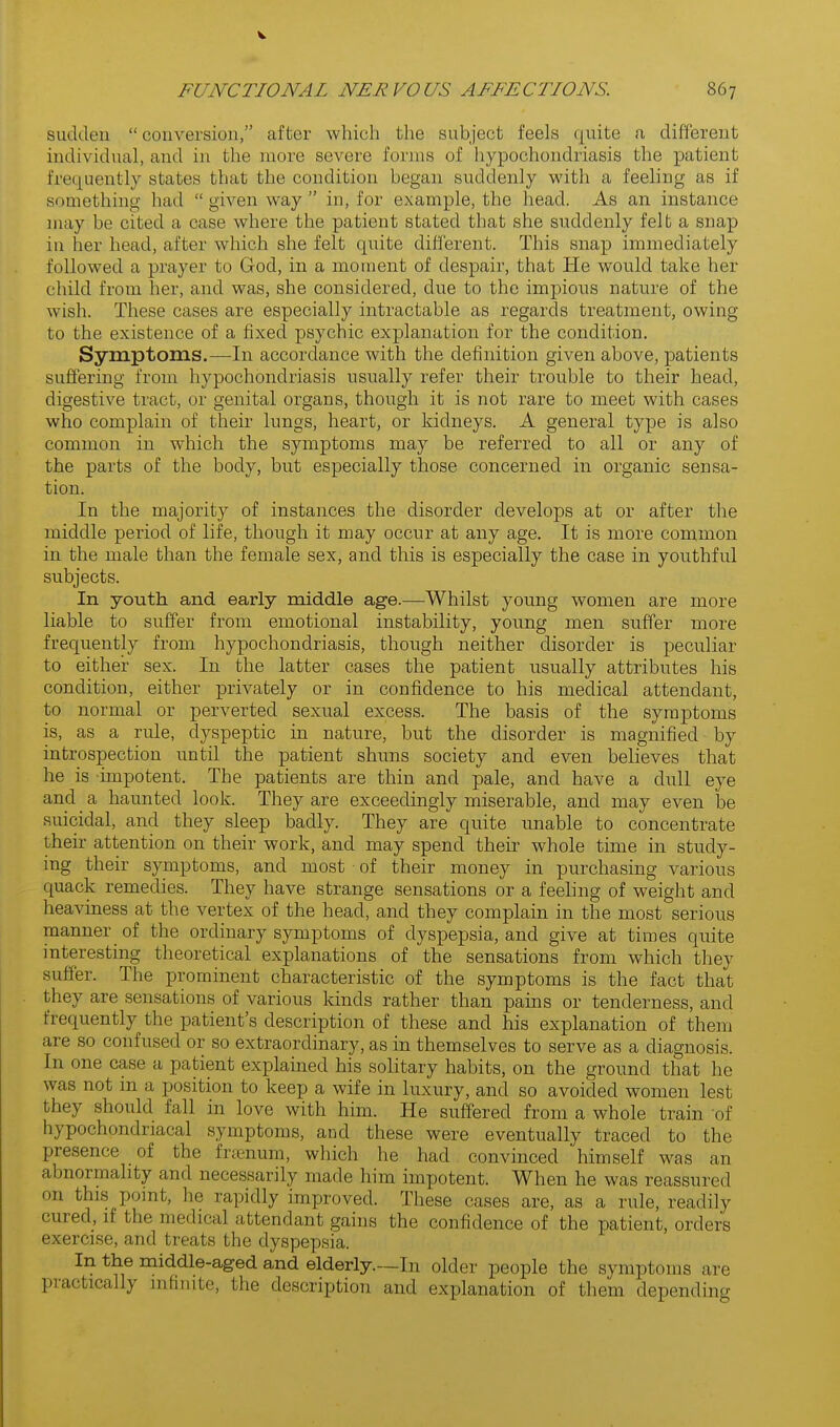 sudden conversion, after which the subject feels quite a different individual, and in the more severe forms of hypochondriasis the patient frequently states that the condition began suddenly with a feeling as if something had  given way  in, for example, the head. As an instance may be cited a case where the patient stated that she suddenly felt a snap in her head, after which she felt quite diii'erent. This snap immediately followed a prayer to God, in a moment of despair, that He would take her child from her, and was, she considered, due to the impious nature of the wish. These cases are especially intractable as regards treatment, owing to the existence of a fixed psychic explanation for the condition. Symptoms.—In accordance with the definition given above, patients sufl'ering from hypochondriasis usually refer their trouble to their head, digestive tract, or genital organs, though it is not rare to meet with cases who complain of their lungs, heart, or kidneys. A general type is also common in which the symptoms may be referred to all or any of the parts of the body, but especially those concerned in organic sensa- tion. In the majority of instances the disorder develops at or after the middle period of life, though it may occur at any age. It is more common in the male than the female sex, and this is especially the case in youthful subjects. In youth and early middle age.—Whilst young women are more liable to suffer from emotional instability, yoimg men suffer more frequently from hypochondriasis, though neither disorder is peculiar to either sex. In the latter cases the patient usually attributes his condition, either privately or in confidence to his medical attendant, to normal or perverted sexual excess. The basis of the symptoms is, as a rule, dyspeptic in nature, but the disorder is magnified by introspection until the patient shuns society and even believes that he is impotent. The patients are thin and pale, and have a dull eye and a haunted look. They are exceedingly miserable, and may even be suicidal, and they sleep badly. They are quite unable to concentrate their attention on their work, and may spend their whole time in study- ing their symptoms, and most of their money in purchasing various quack remedies. They have strange sensations or a feehng of weight and heaviness at the vertex of the head, and they complain in the most serious manner of the ordinary symptoms of dyspepsia, and give at times quite interesting theoretical explanations of the sensations from which they suffer. The prominent characteristic of the symptoms is the fact that they are sensations of various kinds rather than pains or tenderness, and frequently the patient's description of these and his explanation of them are so confused or so extraordinary, as in themselves to serve as a diagnosis. In one case a patient explained his solitary habits, on the ground that he was not in a position to keep a wife in luxury, and so avoided women lest they should fall in love with him. He suffered from a whole train of hypochondriacal symptoms, and these were eventually traced to the presence of the frrenum, which he had convinced 'himself was an abnormality and necessarily made him impotent. When he was reassured on this pomt, he rapidly improved. These cases are, as a rule, readily cured, if the medical attendant gains the confidence of the patient, orders exercise, and treats the dyspepsia. In the middle-aged and elderly.—In older people the symptoms are practically infinite, the description and explanation of them depending