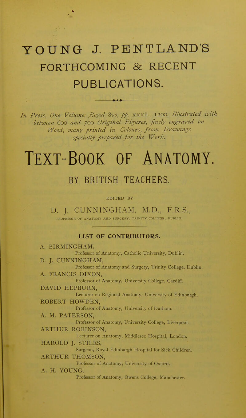 YOUNG J. PENTLAND'S FORTHCOMING & RECENT PUBLICATIONS. In Press, One Volume, Royal %vo, pp. xxxii., 1200, Illustrated zvi betiueen 600 and 700 Original Figures, finely engraved on Wood, many printed in Colours, from Dratvings specially prepared for the Work. Text-Book of Anatomy BY BRITISH TEACHERS. EDITED BY D. J. CUNNINGHAM, M.D., F.R.S., PROFESSOR OF ANATOMY AND SURGERY, TRINITY COLLEGE, DUBLIN. LIST OF CONTRIBUTORS. A. BIRMINGHAM, Professor of Anatomy, Catholic University, Dublin. D. J. CUNNINGHAM, Professor of Anatomy and Surgery, Trinity College, Dublin. A. FRANCIS DIXON, Professor of Anatomy, University College, Cardiff. DAVID HEPBURN, Lecturer on Regional Anatomy, University of Edinburgh. ROBERT HOWDEN, Professor of Anatomy, University of Durham. A. M. PATERSON, Professor of Anatomy, University College, Liverpool. ARTHUR ROBINSON, Lecturer on Anatomy, Middlesex Hospital, London. HAROLD J. STILES, Surgeon, Royal Edinburgh Hospital for Sick Children. ARTHUR THOMSON, Professor of Anatomy, University of Oxford. A. H. YOUNG, Professor of Anatomy, Owens College, Manchester.