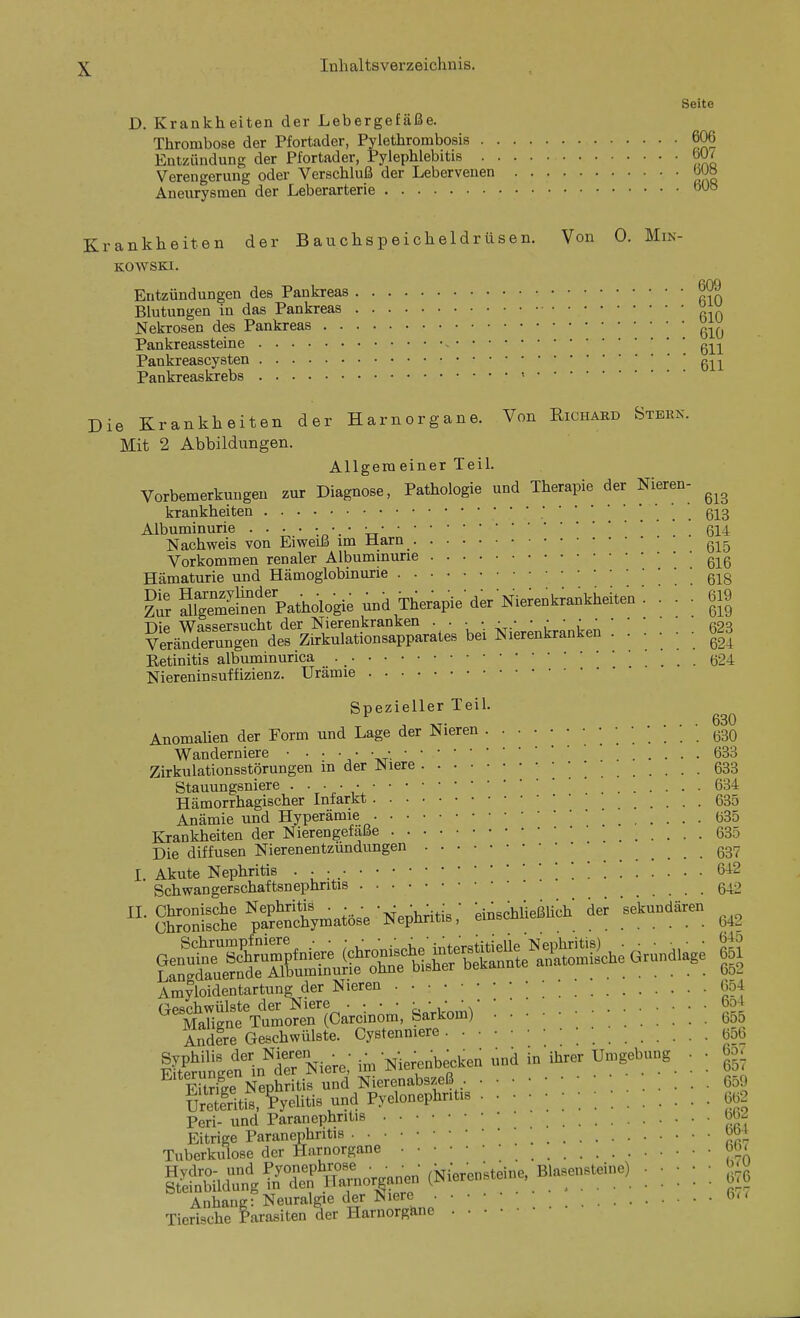 Seite D. Krankheiten der Lebergefäße. Thrombose der Pfortader, Pylethrombosis 606 Entzündung der Pfortader, Pylephlebitis 60^ Verengerung oder Verschluß der Lebervenen 6U» Aneurysmen der Leberarterie 6US rankheiten der Bauchspeicheldrüsen. Von 0. Min- kowski. Entzündungen des Pankreas Blutungen in das Pankreas ° ^ Nekrosen des Pankreas Pankreassteine g-|^-|^ Pankreascysten gj^j^ Pankreaskrebs < ie Krankheiten der Harnorgane. Von Eichard Stern. Mit 2 Abbildungen. Allgeraeiner Teil. Vorbemerkungen zur Diagnose, Pathologie und Therapie der Nieren- krankheiten ' 613 Albuminurie ! 614 Nachweis von Eiweiß im Marn Vorkommen renaler Albuminurie g^^g Hämaturie und Hämoglobinurie g-^g ?SS?eÄfpathologieu„iThe»pied,rNterentra.tt^^^^^ • • ÄrgrdeÄlÄ^p^Lrat., bei Nier^ntanien ! ! l : : : |3 Retinitis albuminurica g24 Niereninsuffizienz. Urämie Spezieller Teil. ^ 1 XT- .... 630 AnomaUen der Form und Lage der Nieren (330 Wanderniere 633 Zirkulationsstörungen in der Niere • • • 533 Stauungsniere • ■ ■ ■ • 634 Hämorrhagischer Infarkt 635 Anämie und Hyperämie 035 Krankheiten der Nierengefaße 635 Die diffusen Nierenentzündungen g37 I Akute Nephritis • • • ' 642 Schwangerschaftsnephritis . . 642 ■SKS:pa?SWa»»e Nephritis: einschlieMch ier sekundär» Amyloidentartung der Nieren • 654 (^pschwülste der Niere • • • • ', ' ^ * ' ' ' bo4 MaHgne Tumoren (Carcinom, Sarkom) 655 Andfre Geschwülste. Cystenniere ■ ; 656 iS^^ÄNiere: im Nle^nbecken und in ihrer Umgebung . • - eS Nephritis und Nierenabszeß 659 Uretentis, ?'yehtis und Pyelonephritis ßgs Peri- und Paranephritis bbj Eitrige Paranephritis ^0+ Tuberkulose der Harnorgane 6b< ^%A'^^^^^l!rT^ (Ni.«.;.-... «.^)::::: U Anhang: Neuralgie der Niere 6u Tierische Parasiten der Harnorg&ne