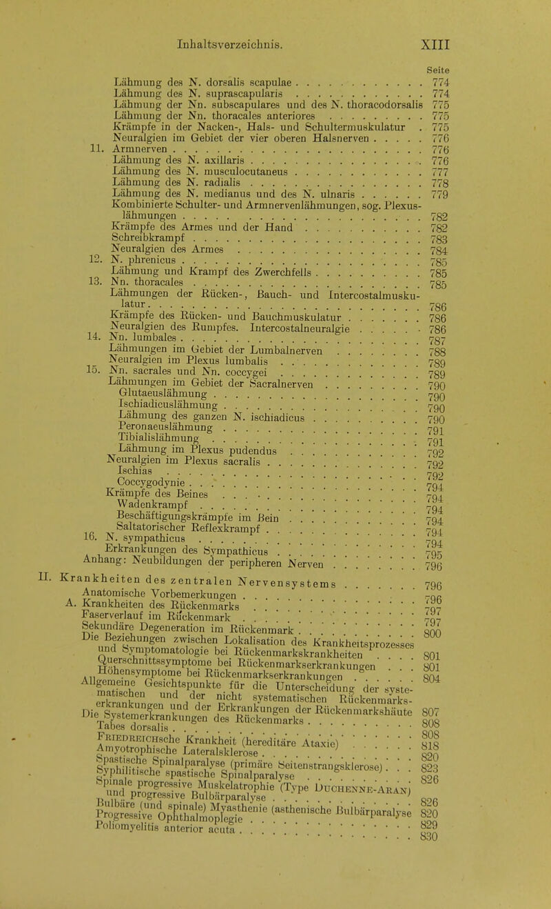 Seite Lähmung des N. dorsalis scapulae 774 Lähmung des N. suprascapularis 774 Lähmung der Nn. subscapulares und des N. thoracodorsalis 775 Lähmung der Nn. thoracales anteriores 775 Krämpfe in der Nacken-, Hals- und Schultermusifulatur . 775 Neuralgien im Gebiet der vier oberen Halsnerven 776 IL Armnerven 77(j Lähmung des N. axillaris 776 Lähmung des N. musculocutaneus 777 Lähmung des N. radialis 778 Lähmung des N. medianus und des N. ulnaris 779 Kombinierte Schulter- und Armnervenlähmungen, sog, Plexus- lähmungen 782 Krämpfe des Armes und der Hand 782 Schreibkrampf 783 Neuralgien des Armes 784 12. N. phrenicus 785 Lähmung und Krampf des Zwerchfells 785 13. Nn. thoracales 785 Lähmungen der ßücken-, Bauch- und Intercostalmusku- latur 786 Krämpfe des Eücken- und Bauchmuskulatur 786 Neuralgien des Eumpfes. Intercostalneuralgie ... • 786 14. Nn. lumbales 787 Lähmungen im Gebiet der Lumbalnerven ....... 788 Neuralgien im Plexus lumbahs 789 15. Nn. sacrales und Nn. coccygei • • • Lähmungen im Gebiet der Sacralnerven . . 790 Glutaeuslähniung i^qq Ischiadicuslähmung  790 Lähmung des ganzen N. ischiiadicus ......... 7(.)0 Peronaeuslähmung * ' rjgj Tibialislähmung 'r-g^ Lähmung im Plexus pudendus . . 792 Neuralgien im Plexus sacralis 709 Ischias r-q2 Coccygodynie '  ' 70. Krämpfe des Beines .... 70, Wadenkrampf [ [ Lg't Beschäftigungskrämpie im Bein . . . 794 Saltatorischer Eeflexkrampf . 7c, 1 16. N. sympathicus . . ^qt Erkrankungen des Sympathicus . 79^ Anhang: Neubildungen der peripheren Nerven . .' .' . [ 790 Krankheiten des zentralen Nervensystems 796 Anatomische Vorbemerkungen . .  ' -qr A. Krankheiten des Rückenmarks -o- Faserverlauf im Rijckenmark . . .-qy Sekundäre Degeneration im Rückenmark '.qnn Die Beziehungen zwischen Lokalisatiou des Krankheitsprozesses und Symptomatologie bei Rückenmarkskrankheften 801 Querschnittssymptome bei Rückenmarkserkrankungen  801 Hohensymptonae bei Rückenmarkserkrankungen ^   804 tZZn^Z^''T^''-t Unterschefdung de; syste: e^Sk^n^pn .?„/f n^* systematischen Rückenmarks- Bie^l Ä^^^^^^^ Rückenmarkshäute 807 labes dorsalis FRiEDREicHsche Krankheit '(hereditäre Ataxie)2iQ Amyotrophische Lateralsklerose ... ^ ^kf, Poliomyelitis anterior acuti ...'.[Soa o30