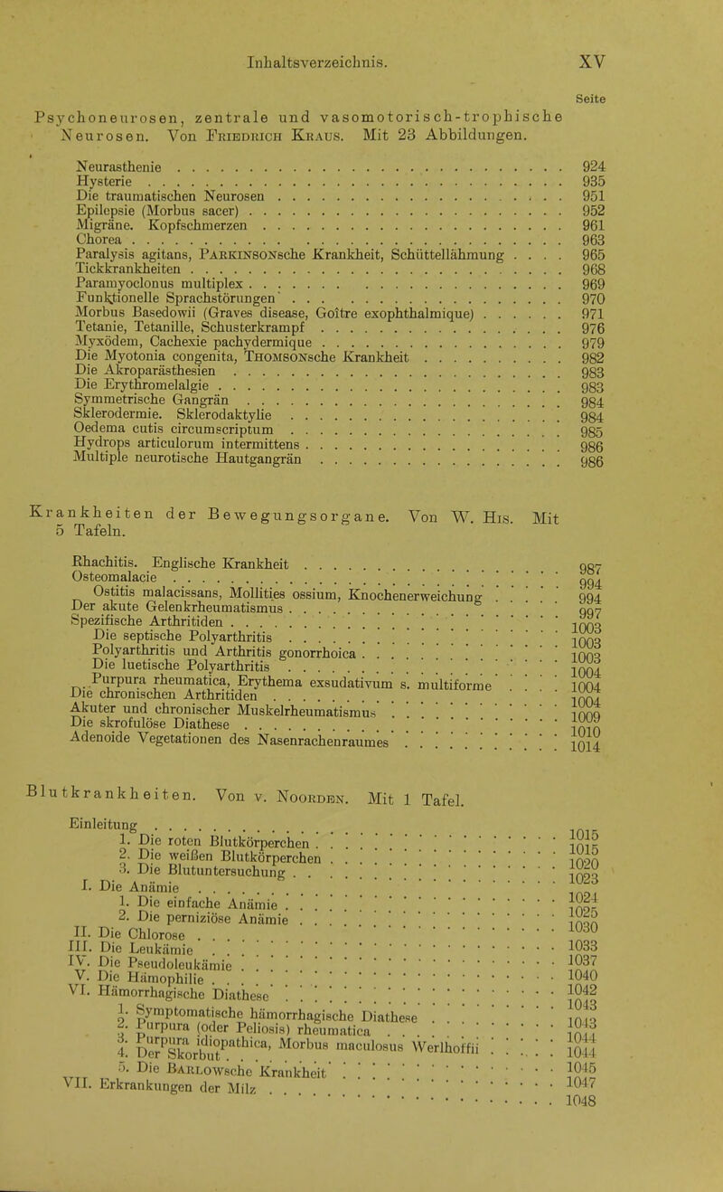 Seite Psychoneurosen, zentrale und vasomotorisch-trophische Neurosen, Von Friedrich Kraus. Mit 23 Abbildungen. Neurasthenie 924 Hysterie 935 Die traumatischen Neurosen 951 Epilepsie (Morbus sacer) 952 Migräne. Kopfsehmerzen 961 Chorea 963 Paralysis agitans, PAßKiNSONsche Krankheit, Schüttellähmung .... 965 Tickkrankheiten 968 Paramyoclonus multiplex 969 Funktionelle Sprachstörungen' 970 Morbus Basedowii (Graves disease, Goitre exophthalmiquej 971 Tetanie, Tetanille, Schusterkrampf 976 Myxödem, Cachexie pachydermique 979 Die Myotonia congenita, TnoMSONsche Krankheit 982 Die Akroparästhesien 983 Die Erythromelalgie 983 Symmetrische Gangrän 984 Sklerodermie. Sklerodaktyüe ' ' 934 Oedema cutis circum scriptum ' 985 Hydrops articulorum intermittens 986 Multiple neurotische Hautgangrän . . . . 986 Krankheiten der Bewegungsorgane. Von W, His. Mit 5 Tafeln. Ehachitis. Englische Krankheit 907 Osteomalacie . . 994 Ostitis malacissans, Mollities ossium, Knochenerweichung994 Der akute Gelenkrheumatismus • • . . Spezifische Arthritiden ] '-iXqo Die septische Polyarthritis . . . iqqo Polyarthritis und Arthritis gonorrhoica inm Die luetische Polyarthritis 2004 Purpura rheumatica, Erythema exsudativum' s'. multiforme1004 Die chronischen Arthritiden • • . . Akuter und chronischer Muskelrheumatismu.s ',Tmo Die skrofulöse Diathese Adenoide Vegetationen des Nasenrachenraumes' .' .' .' .' .' '.['.'.'.', 1014 Blutkrankheiten. Von v. Noordbn. Mit 1 Tafel. Einleitung ' Die ^ weißen Blutkörperchen ......'.'.'..'.[[''' i020 1. Die roten Blutkörperchen ... 1^}^ 2. Die weißen Blutkörperchen tnon 3. Die Blutuntersuchung . . |q23 I. Die Anämie 1. Die einfache Anämie Jx^r 2. Die perniziöse Anämie ... InoA n. Die Chlorose ... ^^^ in. Die Leukämie . 1033 IV. Die Pseudoleukäraie . '.19^1 V. Die Hämophilie .... 1040 VI. Hämorrhagi.sche Diat'hese JSf^ 1. Symptomatische hämorrhagische Diathese .' .',njo 2. Purpura (oder Peliosis) rhiumatica . . jSn 4. ÄorbJ^^.'^'?^: ^^^'^ ^'^'^'^'^ 5oä 5. Die ßARLOwsche Krankheit 1045 VII. Erkrankungen der Milz -^047 1048