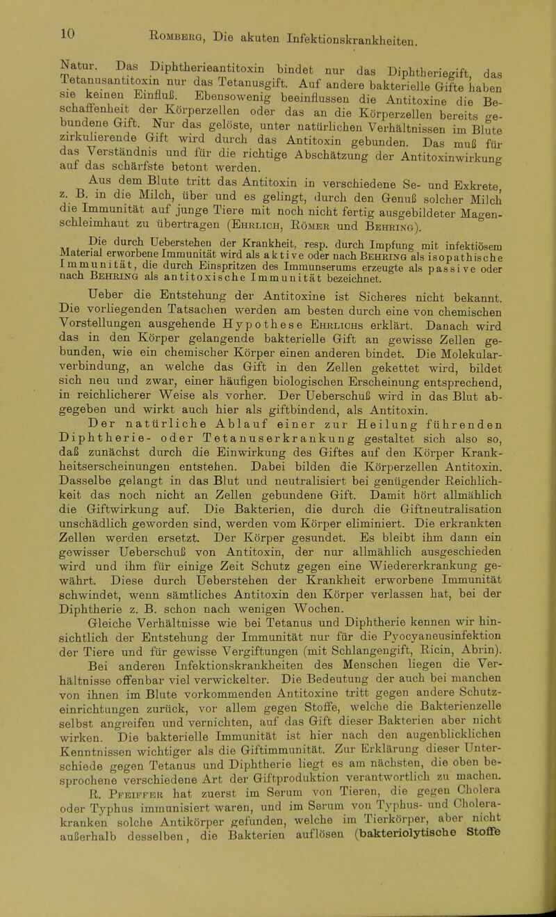 Natur. Das Diphtherieantitoxin bindet nur das Diphtheriegift, das Tetanusantitoxin nur das Tetanusgift. Auf andere bakterielle Gifte haben sie keinen Einfluß. Ebensowenig beeinflussen die Antitoxine die Be- schaffenheit der Körperzellen oder das an die Körperzellen bereits ge- bundene Gift. Nur das gelöste, unter natürlichen Verhältnissen im Blute zirkulierende Gift wird durch das Antitoxin gebunden. Das muß für das Verständnis und für die richtige Abschätzung der Antitoxinwirkune aul das schärfste betont werden. Aus dem Blute tritt das Antitoxin in verschiedene Se- und Exkrete z. B in die Milch, über und es gelingt, durch den Genuß solcher Milch die Immunität auf junge Tiere mit noch nicht fertig ausgebildeter Magen- schleimhaut zu übertragen (Ehrlich, Römer und Behring). Die durch Ueberstehen der Krankheit, resp. durch Impfung mit infektiösem Material erworbene Immunität wird als aktive oder nach Behring als isopathische Immunität, die durch Einspritzen des Immunserums erzeugte als passive oder nach Behring als antitoxische Immunität bezeichnet. Ueber die Entstehung der Antitoxine ist Sicheres nicht bekannt. Die vorliegenden Tatsachen werden am besten durch eine von chemischen Vorstellungen ausgehende Hypothese Ehrlichs erklärt. Danach wird das in den Körper gelangende bakterielle Gift an gewisse Zellen ge- bunden, wie ein chemischer Körper einen anderen bindet. Die Molekular- verbindung, an welche das Gift in den Zellen gekettet wird, bildet sich neu und zwar, einer häufigen biologischen Erscheinung entsprechend, in reichlicherer Weise als vorher. Der Ueberschuß wird in das Blut ab- gegeben und wirkt auch hier als giftbindend, als Antitoxin. Der natürliche Ablauf einer zui- Heilung führenden Diphtherie- oder Tetanuserkrankung gestaltet sich also so, daß zunächst durch die Einwirkung des Giftes auf den Körper Krank- heitserscheinungen entstehen. Dabei bilden die Körperzellen Antitoxin. Dasselbe gelangt in das Blut und neutralisiert bei genügender ßeichlich- keit das noch nicht an Zellen gebundene Gift. Damit hört allmählich die Giftwirkung auf. Die Bakterien, die durch die Giftneutralisation unschädlich geworden sind, werden vom Körper eliminiert. Die erkrankten Zellen werden ersetzt. Der Körper gesundet. Es bleibt ihm dann ein gewisser Ueberschuß von Antitoxin, der nur allmählich ausgeschieden wird und ihm für einige Zeit Schutz gegen eine Wiedererkrankung ge- währt. Diese durch Ueberstehen der Krankheit erworbene Immunität schwindet, wenn sämtliches Antitoxin den Körper verlassen hat, bei der Diphtherie z. B. schon nach wenigen Wochen. Gleiche Verhältnisse wie bei Tetanus und Diphtherie kennen wir hin- sichtlich der Entstehung der Immunität nur für die Pyocyaneusinfektion der Tiere und für gewisse Vergiftungen (mit Schlangengift, Ricin, Abrin). Bei anderen Infektionskrankheiten des Menschen liegen die Ver- hältnisse offenbar viel verwickelter. Die Bedeutung der auch bei manchen von ihnen im Blute vorkommenden Antitoxine tritt gegen andere Schutz- einrichtungen zurück, vor allem gegen Stoffe, welche die Bakterienzelle selbst angreifen und vernichten, auf das Gift dieser Bakterien aber nicht wirken. Die bakterielle Immunität ist hier nach den augenblicklichen Kenntnissen wichtiger als die Giftimmunität. Zur Erklärung dieser Unter- schiede gegen Tetanus und Diphtherie liegt es am nächsten, die oben be- sprochene verschiedene Art der Giftproduktion verantwortlich zu machen. R. Pfeiffer hat zuerst im Serum von Tieren, die gegen Cholera oder Typhus immunisiert waren, und im Serum von Typhus- und Cholera- kranken solche Antikörper gefunden, welche im Tierkörper, aber nicht außerhalb desselben, die Bakterien auflösen (bakteriolytische Stofife