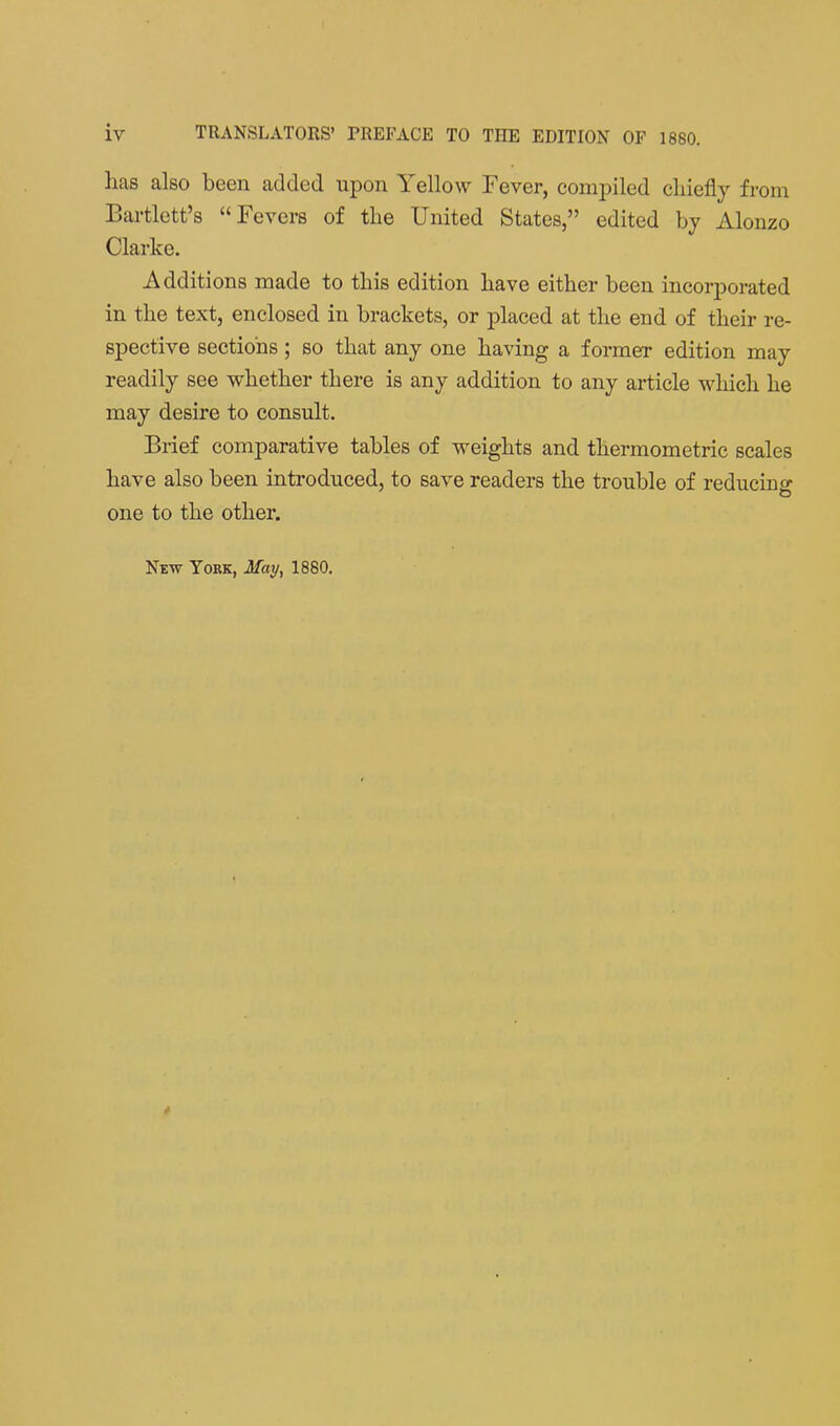 lias also been added upon Yellow Fever, compiled chiefly from Bartlctt's Fevers of the United States, edited by Alonzo Clarke. Additions made to this edition have either been incorporated in the text, enclosed in brackets, or placed at the end of their re- spective sections; so that any one having a former edition may readily see whether there is any addition to any article which he may desire to consult. Brief comparative tables of weights and thermometric scales have also been introduced, to save readers the trouble of reducing one to the other. New York, May, 1880,