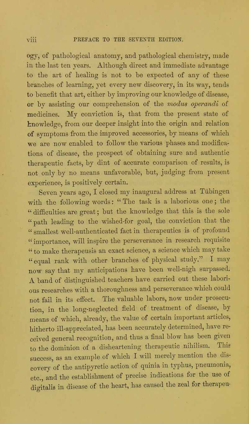 ogy, of pathological anatomy, and pathological chemistry, made in the last ten years. Although direct and immediate advantage to the art of healing is not to be expected of any of these branches of learning, yet every new discovery, in its way, tends to benefit that art, either by improving om* knowledge of disease, or by assisting our comprehension of the modus operandA of medicines. My conviction is, that from the present state of knowledge, from our deeper insight into the origin and relation of symptoms from the improved accessories, by means of which we are now enabled to follow the various phases and modifica- tions of disease, the prospect of obtaining sure and authentic therapeutic facts, by dint of accurate comparison of results, is not only by no means unfavorable, but, judging from present experience, is positively certain. Seven years ago, I closed my inaugural address at Tiibingen with the following words:  The task is a laborious one; the  difficulties are great; but the knowledge that this is the sole path leading to the wished-for goal, the conviction that the  smallest well-authenticated fact in therapeutics is of profound  importance, will inspire the perseverance in research requisite  to make therapeusis an exact science, a science which may take  equal rank with other branches of physical study. I may now say that my anticipations have been well-nigh surpassed. A band of distinguished teachers have carried out these labori- ous researches with a thoroughness and perseverance which could not fail in its efi'ect. The valuable labors, now under prosecu- tion, in the long-neglected field of treatment of disease, by means of which, already, the value of certain important articles, hitherto ill-appreciated, has been accurately determined, have re- ceived general recognition, and thus a final blow has been given to the dominion of a disheartening therapeutic nihilism. This success, as an example of which I will merely mention the dis- covery of the antipyretic action of quinia in typhus, pneumonia, etc., and the establishment of precise indications for the use of digitalis in disease of the heart, has caused the zeal for therapeu-