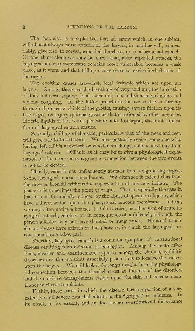 The fact, also, is inexplicable, that an agent which, in one subject, will aJmost always cause catarrh of the larynx, in another will, as inva* riably, give rise to coryza, catan-hal diarrhoea, or to a bronchial catarrh. Of one tiling alone we may be sure—that, after repeated attacks, the laryngeal mucous membrane remains more vulnerable, becomes a weak place, as it were, and that trifling causes serve to excite fresh disease of the organ. The exciting causes are—first, local irritants which act upon the larynx. Among these are the breatliing of very cold air; the inhalation of dust and acrid vapors; loud screaming too, and shouting, singing, and violent coughing. In the latter procedure the air is driven forcibly through the narrow chink of the glottis, causing severe friction upon its free edges, an injury quite as great as that occasioned by other agencies. If acrid Hquids or hot water penetrate into the organ, the most intense form of laryngeal catarrh ensues. Secondly, chilling of the skin, particularly that of the neck and feet, will give rise to this disease. We are constantly seeing some one who, having left off lais neckcloth or wooUen stockings, suffers next day from laryngeal catarrh. Difficiilt as it may be to give a physiological expla- nation of the occurrence, a genetic coimection between the two events IS not to be denied. Tliirdly, catarrh not unfrequently spreads from neighboring organs to the larjaigeal mucous membranes. We often see it extend thus from the nose or bronchi without the supervention of any new irritant. The pharynx is sometunes the point of origin. This is especially the case in that form of the malady induced by the abuse of spirituoios Hquors, which have a direct action upon the pharjmgeal mucous membrane. Indeed, we may often notice a hoarse, stridulous voice, or other sign of acute la- ryngeal catarrh, coming on in consequence of a debauch, although the person affected may not have shouted or sung much. Habitual topers ahnost always have catarrh of the pharynx, m which the laryngeal mu- cous membrane takes part. Fourthly, laryngeal catarrh is a common symptom of constitutional disease resulting from infection or contagion. Among the acute affec- tions, measles and exanthematic tj^phus; among the chronic, syphihtio disorders are the maladies especially prone thus to locahze theniselves upon the larynx. We still lack a thorough insight into the physiologi- cal connection between the blood-changes at the root of the disorders and the nutritive derangements visible upon the skin and mucous mem branes in these complaints. Fiftlily, those cases in which the disease forms a portion of a verj. extensive and severe catarrhal affection, the  grippe, or influenza. In its onset, in its extent, and in the severe constitutional disturbance