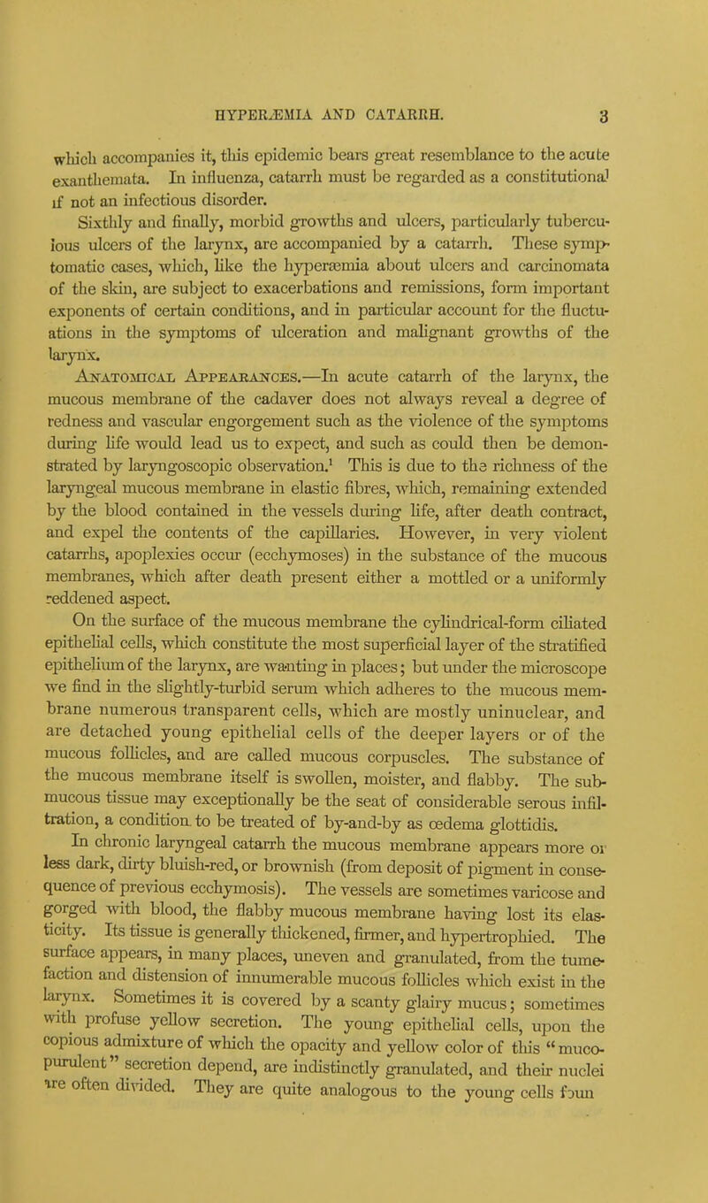 which accompanies it, this epidemic bears great resemblance to the acute exanthemata. In influenza, catarrh must be regarded as a constitutional if not an infectious disorder. Sixthly and finally, morbid growths and ulcers, particularly tubercu- lous ulcers of the larynx, are accompanied by a catarrh. These symp- tomatio cases, which, hke the hypera^mia about ulcers and carcinomata of the skin, are subject to exacerbations and remissions, form important exponents of certain conditions, and in particular account for the fluctu- ations in the symptoms of ulceration and malignant growths of the larynx. AjsrATOJncAii Appeaean^ces.—In acute catarrh of the larynx, the mucous membrane of the cadaver does not always reveal a degree of redness and vascular engorgement such as the violence of the symptoms during life would lead us to expect, and such as could then be demon- strated by laryngoscopic observation.* This is due to the richness of the laryngeal mucous membrane in elastic fibres, which, remaining extended by the blood contained in the vessels during hfe, after death contract, and expel the contents of the cajaiUaries. However, in very violent catarrhs, apoplexies occur (ecchymoses) in the substance of the mucous membranes, which after death present either a mottled or a uniformly reddened aspect. On the surface of the mucous membrane the cylindrical-form ciliated epithehal cells, which constitute the most superficial layer of the stratified epithelium of the larynx, are wa-nting in places; but under the microscope we find in the sHghtly-turbid serum which adheres to the mucous mem- brane numerous transparent cells, which are mostly uninuclear, and are detached young epithelial cells of the deeper layers or of the mucous follicles, and are called mucous corpuscles. The substance of the mucous membrane itself is swollen, moister, and flabby. The sub- mucous tissue may exceptionally be the seat of considerable serous infil- tration, a condition, to be treated of by-and-by as oedema glottidis. In chronic laryngeal catarrh the mucous membrane appears more or less dark, dirty bluish-red, or brownish (from deposit of pigment in conse- quence of previous ecchymosis). The vessels are sometimes varicose and gorged with blood, the flabby mucous membrane having lost its elas- ticity. Its tissue is generally tliickcned, firmer, and hyiDertrophied. The surface appears, in many places, uneven and granulated, from the tume- faction and distension of innumerable mucous follicles which exist in the larynx. Sometimes it is covered by a scanty glairy mucus; sometimes with profuse yeUow secretion. Tlie young epithehal cells, upon tiae copious admixture of which the opacity and yeUow color of tliis muco- purulent secretion depend, are indistinctly granulated, and then- nuclei ^re often di^-ided. Tliey are quite analogous to the young cells foun