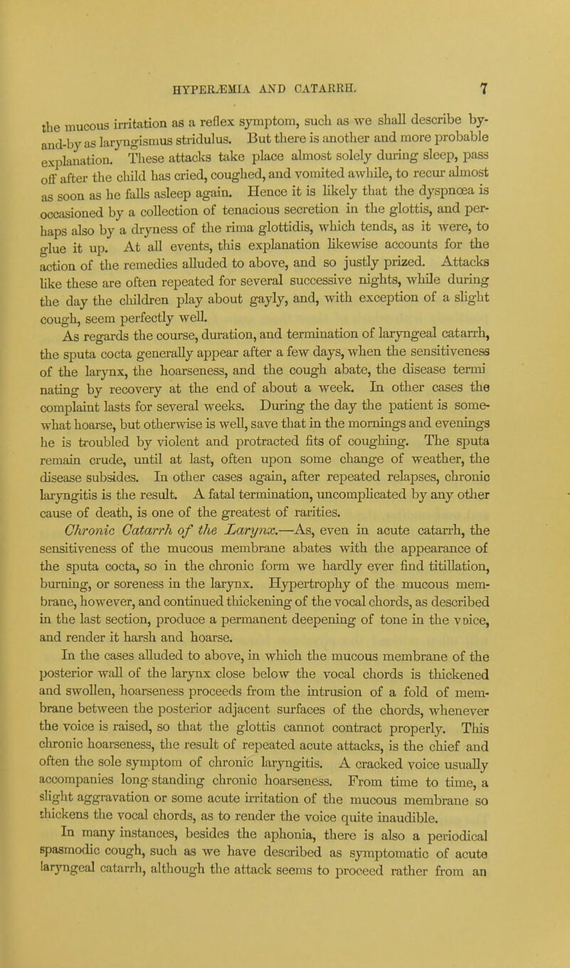 the mucoiis irritation as a reflex symptom, such as we shall describe by- ond-by as laryngismus stridulus. But there is another and more probable explanation. These attacks take place almost solely during sleep, pass off after the child has cried, coughed, and vomited awhile, to recur ahnost as soon as he falls asleep again. Hence it is likely that the dyspnoea is occasioned by a collection of tenacious secretion in the glottis, and per- haps also by a diyness of the rima glottidis, which tends, as it were, to o-lue it up. At all events, tliis explanation likewise accounts for the ^tion of the remedies alluded to above, and so justly prized. Attacks like these are often repeated for several successive nigbts, while during the day the cliildren play about gayly, and, with exception of a slight cough, seem perfectly weU. As regards the course, duration, and termination of laryngeal catarrh, the sputa cocta generally appear after a few days, wben the sensitiveness of the larynx, the boarseness, and the cough abate, the disease termi nating by recovery at the end of about a week. In other cases the complaint lasts for several weeks. During the day the patient is some- what hoai-se, but otherAvise is well, save that in the mornings and evenings he is troubled by violent and protracted fits of coughing. The sputa remain crude, until at last, often upon some change of weather, the disease subsides. In other cases again, after rejaeated relapses, chronic laryngitis is the result. A fatal termination, uncompHoated by any otlier cause of death, is one of the greatest of rarities. Chronic Catarrh of the Larynx.—As, even in acute catarrh, the sensitiveness of the mucous membrane abates with the appearance of the sputa cocta, so in the chronic form we hardly ever find titiUation, burning, or soreness in the larynx. Hypertrophy of the mucous mem- brane, however, and continued thickening of the vocal chords, as described in the last section, produce a permanent deepening of tone in the voice, and render it harsh and hoarse. In the cases alluded to above, in which the mucous membrane of the posterior wall of the larynx close below the vocal chords is thickened and swollen, hoarseness proceeds from the intrusion of a fold of mem- brane between the posterior adjacent surfaces of the chords, whenever the voice is raised, so that the glottis cannot contract properly. This chronic hoarseness, the residt of repeated acute attacks, is the chief and often the sole symptom of chronic laryngitis. A cracked voice usually accompanies long-standing chronic hoarseness. From time to time, a slight aggravation or some acute uritation of the mucous membrane so thickens the vocal chords, as to render the voice quite inaudible. In many instances, besides the aphonia, there is also a periodica] spasmodic cough, such as we have described as symptomatic of acute larjTigeal catarrh, although the attack seems to proceed rather from an