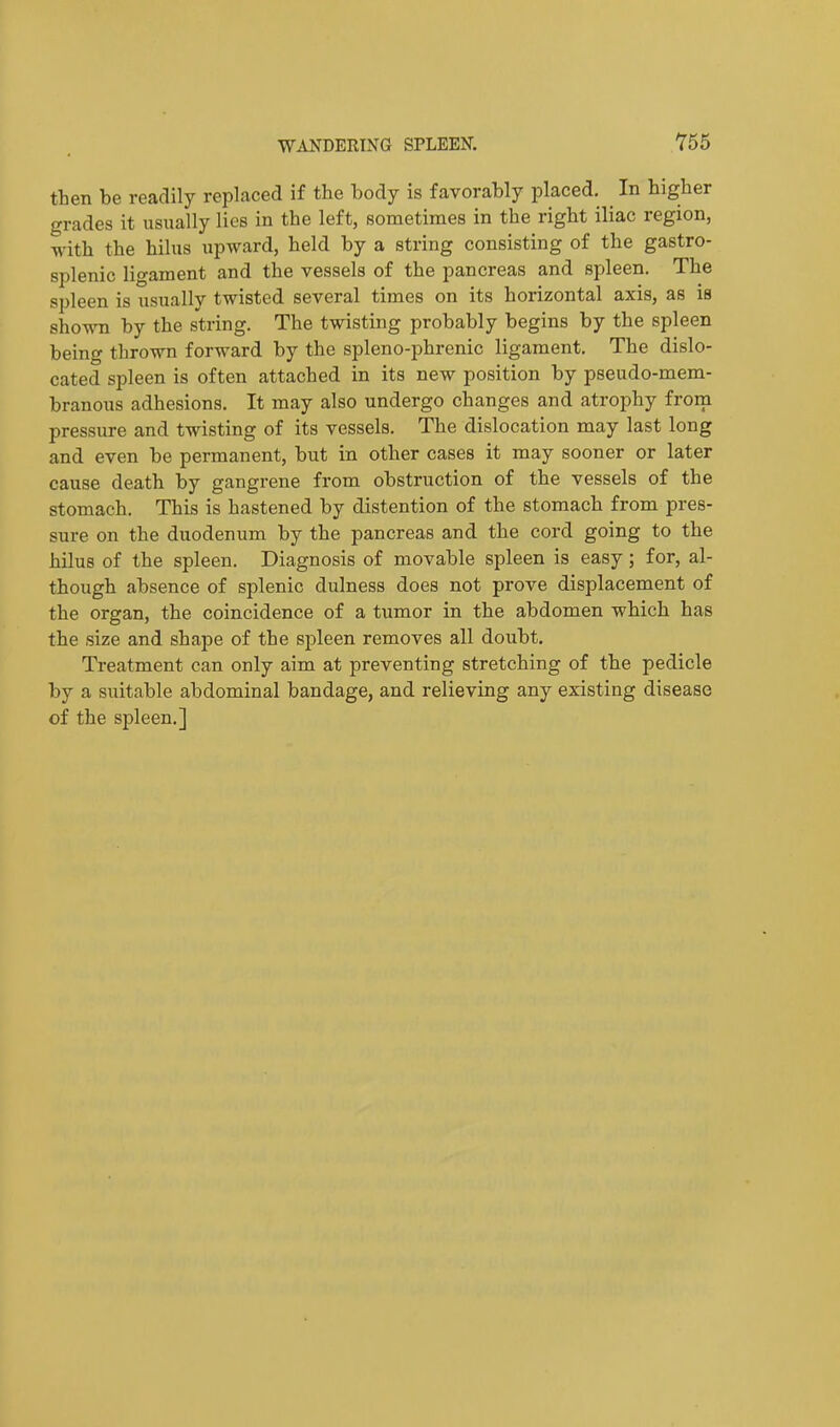 W^VNDEEING SPLEEN. Y55 then be readily replaced if the body is favorably placed. In higher grades it usually lies in the left, sometimes in the right iliac region, with the hilus upward, held by a string consisting of the gastro- splenic ligament and the vessels of the pancreas and spleen. The spleen is usually twisted several times on its horizontal axis, as is shown by the string. The twisting probably begins by the spleen being thrown forward by the spleno-phrenic ligament. The dislo- cated spleen is often attached in its new position by pseudo-mem- branous adhesions. It may also undergo changes and atrophy from pressure and twisting of its vessels. The dislocation may last long and even be permanent, but in other cases it may sooner or later cause death by gangrene from obstruction of the vessels of the stomach. This is hastened by distention of the stomach from pres- sure on the duodenum by the pancreas and the cord going to the hilus of the spleen. Diagnosis of movable spleen is easy; for, al- though absence of splenic dulness does not prove displacement of the organ, the coincidence of a tumor in the abdomen which has the size and shape of the spleen removes all doubt. Treatment can only aim at preventing stretching of the pedicle by a suitable abdominal bandage, and relieving any existing disease of the spleen.]