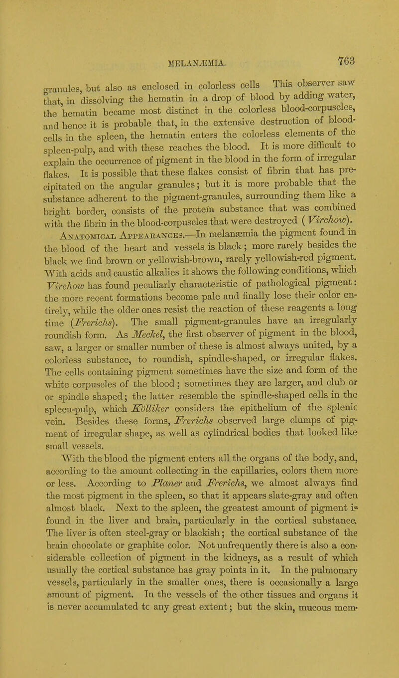 jn-auules but also as enclosed in colorless cells This observer saw tliat, in dissolving the hematin in a drop of blood by adding water, the hematin became most distinct in the colorless blood-corpuscles, and hence it is probable that, in the extensive destruction of blood- cells in the spleen, the hematin enters the colorless elements of the spleen-pulp, and with these reaches the blood. It is more difficult to explain the occun-ence of pigment in the blood in the form of irregular flakes. It is possible that these flakes consist of fibrin that has pre- cipitated on the angular granules; but it is more probable that the substance adherent to the pigment-granules, surrounding them like a bright border, consists of the protein substance that was combined with the fibrin in the blood-corpuscles that were destroyed ( Virchow). Anatomical Appeakances.—In melantemia the pigment found in the blood of the heart and vessels is black; more rarely besides the black we find brown or yellowish-brown, rarely yellowish-red pigment. With acids and caustic alkahes it shows the following conditions, which V'irchoio has found peculiarly characteristic of pathological pigment: the more recent formations become pale and finally lose their color en- tirely, while the older ones resist the reaction of these reagents a long time {Frerichs). The small pigment-granules have an irregularly roundish form. As IlecM, the first observer of pigment in the blood, saw, a larger or smaller number of these is almost always united, by a colorless substance, to roundish, spmdle-shaped, or irregular flakes. Tlie cells containing pigment sometimes have the size and form of the white corpuscles of the blood ; sometimes they are larger, and club or or spindle shaped; the latter resemble the spindle-shaped cells in the spleen-pulp, which Kolliker considers the epithelium of the splenic vein. Besides these forms, Frerichs observed large clumps of pig- ment of irregular shape, as well as cylindrical bodies that looked like small vessels. With the blood the pigment enters all the organs of the body, and, according to the amount collecting in the capillaries, colors them more or less. According to Planer and Frerichs^ we almost always find the most pigment in the spleen, so that it appears slate-gray and often almost black. Next to the spleen, the greatest amount of pigment i« found in the liver and brain, particularly in the cortical substance. The liver is often steel-gray or blackish; the cortical substance of the brain chocolate or graphite color. Not unfrequently there is also a con- siderable collection of pigment in the kidneys, as a result of which usually the cortical substance has gray points in it. In the pulmonary vessels, particularly in the smaller ones, there is occasionally a large amount of pigment. In the vessels of the other tissues and organs it is never accumulated to any great extent; but the skin, mucous mem*