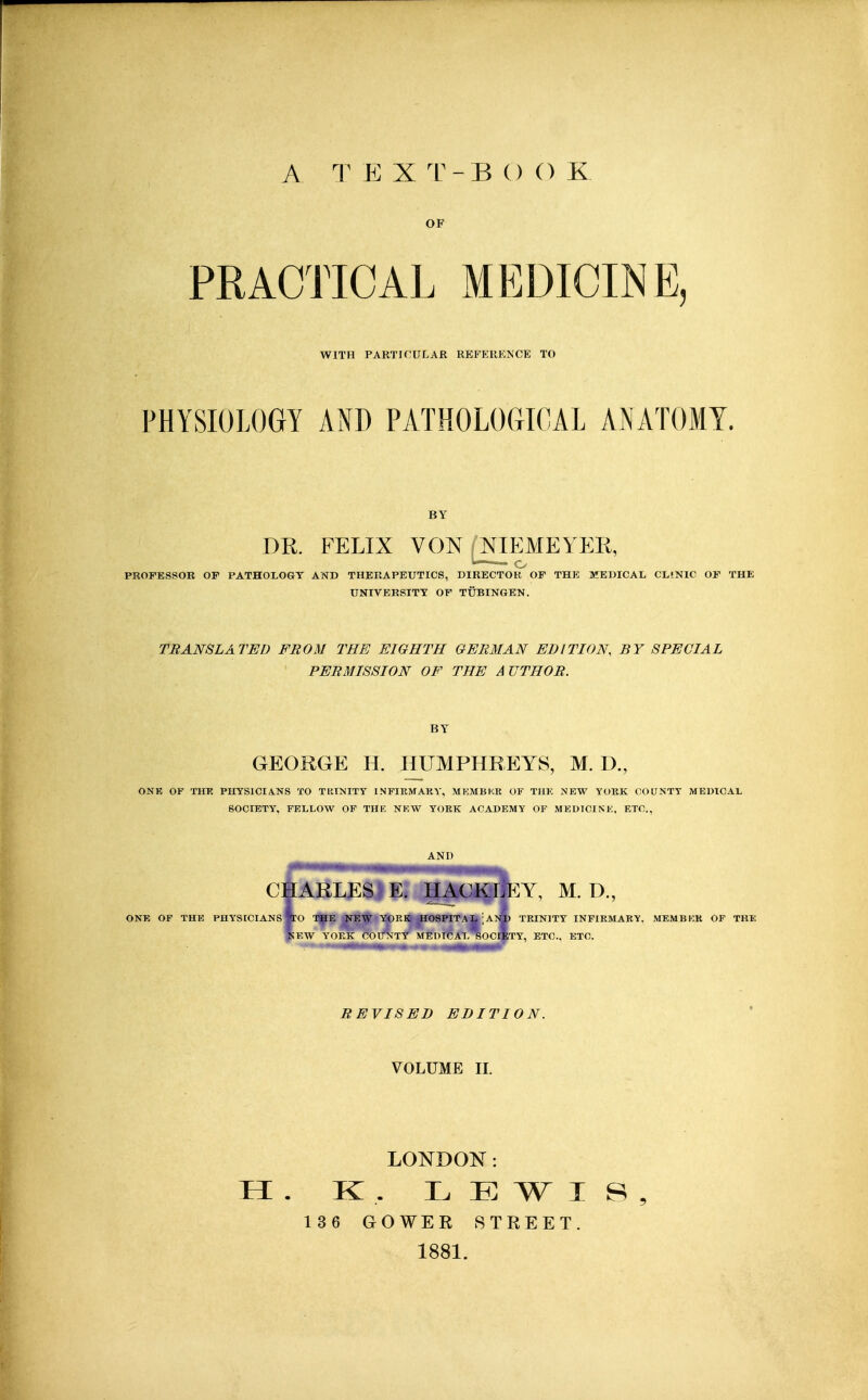 A T E X T-B () () K OF PRACTICAL MEDICINE, WITH PARTICULAR RBFERKNCE TO PHYSIOLOGY AND PATHOLOGICAL AiNATOMY. BY DR. FELIX VON (NIEMEYER, PROFESSOR or PATHOLOGY AND THERAPEUTICS, DIRECTOR OF THE MEDICAL CLINIC OF THE UNIVERSITY OF TUBINGEN. TRANSLATED FROM THE EIGHTH GERMAN EDITION, BY SPECIAL PERMISSION OF THE AUTHOR. BY GEORGE H. HUMPHREYS, M. D., ONE OF THK PHYSICIANS TO TRINITY INFIRMARY, MKMBKK OF THK NEW YORK COUNTY MEDICAL SOCIETY, FELLOW OF THE NEW YORK ACADEMY OF MEDICINE, ETC., AND CHARLES E, HACKLEY, M. D., ONE OF THE PHYSICIANS To THE NEW YORK H08PITAL ]ANU TRINITY INFIRMARY. MEMBKR OF THE ^EW YORK COUNTY MEDICAL SOCIETY, ETC.. ETC. REVISED EDITION. VOLUME II. LONDON: H . K . LEWIS, 136 GOWEK STREET. 1881.