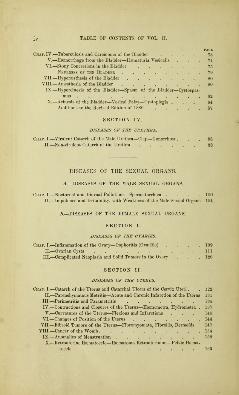 PAGE Chap. IV.—Tuberculosis and Carcinoma of the Bladder .... IS V.—Htemorrhage from the Bladder—Ilaematuria Vesicalis . . .74 VI.—Stony Concretions in the Bladder 75 Neuroses of the Bladder 79 VII.—Hypersesthesia of the Bladder 80 VIII.—^Anaesthesia of the Bladder 80 IX.—Hypercinesis of the Bladder—Spasm of the Bladder—Cystospas- mus 82 X.—Acinesis of the Bladder—Vesical Palsy—Cystoplegia ... 84 Additions to the Kevised Edition of 1880 87 SECTION IV. DISEASES OF TEE URETHRA. Chap. I.—^Virulent Catarrh of the Male TJrethT'a—Clap—Gonorrhoea ... 88 II.—Non-virulent Catarrh of the Urethra 98 DISEASES OF THE SEXUAL ORGANS. ^.—DISEASES OF THE MAXE SEXUAL ORGANS. Chap. I.—Nocturnal and Diurnal Pollutions—Spermatorrhoea .... 100 II.—Impotence and Irritability, with Weakness of the Male Sexual Organs 104 ^.—DISEASES OF THE FEMALE SEXUAL ORGANS. SECTION I. DISEASES OF THE OVARIES. Chap. I.—Inflammation of the Ovary—Oophoritis (Ovaritis) .... 109 II.—Ovarian Cysts Ill III.—Complicated Neoplasia and Solid Tumors in the Ovary . . .120 SECTION II. DISEASES OF THE UTERUS Chap. I.—Catarrh of the Uterus and Catarrhal Ulcers of the Cervix Uteri. II.—Parenchymatous Metritis—Acute and Chronic Infarction of the Uterus III. —Perimetritis and Parametritis IV. —Contractions and Closures of the Uterus—Heemometra, Hydrometra . V.—Curvatures of the Uterus—Flexions and Infarctions VI.—Changes of Position of the Uterus VII.—Fibroid Tumors of the Uterus—Fibromyomata, Fibroids, Dermoids VIII.—Cancer of the Womb IX.—Anomalies of Menstruation X.—Retrouterine Ha^matocele—Ilsematoma Retrouterinum—Pelvic Hjema- tocele 122 131 135 137 140 144 147 154 158 165