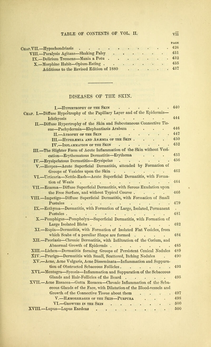 PAGE Chap. VII.—Hypochondriasis .426 VIII—Paralysis Agitans—Shaking Palsy 431 IX.—Delirium Tremens—Mania a Potu 432 X.—Morphine Habit—Opium-Eating 435 Additions to the Revised Edition of 1880 437 DISEASES OF THE SKIN. I, —Hypertrophy of the Skin 440 Chap. I.—Diffuse Hypertrophy of the Papillary Layer and of the Epidermis— Ichthyosis 444 II. Diffuse Hypertrophy of the Skin and Subcutaneous Connective Tis- sue—Pachydermia—Elephantiasis Arabum .... 446 II. —Atrophy op the Skin . . . . . . • 447 III—Hyperemia and Anemia op the Skin .... 450 IV.—Inflammation of the Skin 452 III.—The Slighter Form of Acute Inflammation of the Skin without Vesi- cation—Erythematous Dermatitis—Erythema . . . 453 lY.—Erysipelatous Dermatitis—Erysipelas 456 v.—Herpes—Acute Superficial Dermatitis, attended by Formation of Groups of Vesicles upon the Skin 462 VI. —Urticaria—Nettle-Eash—Acute Superficial Dermatitis, with Forma- tion of Weals 464 VII. —Eczema—Diffuse Superficial Dermatitis, with Serous Exudation upon the Free Surface, and without Typical Course . . . . 466 VIII.—Impetigo—Diffuse Superficial Dermatitis, with Formation of Small Pustules 479 IX.—Ecthyma—Dermatitis, with Formation of Large, Isolated, Permanent Pustules 481 X. —Pemphigus—^Pompholyx—Superficial Dermatitis, with Formation of Large Isolated Blebs 482 XI. —Rupia—Dermatitis, with Formation of Isolated Flat Vesicles, from which Scabs of a peculiar Shape are formed .... 484 XII.—Psoriasis—Chronic Dermatitis, with Infiltration of the Corium, and Abnormal Growth of Epidermis 485 XIII.—Lichen—Dermatitis forming Groups of Persistent Conical Nodules 489 :^IV.—Prurigo—Dermatitis with Small, Scattered, Itching Nodules . 490 XV.—Acne, Acne Vulgaris, Acne Disseminata—Inflammation and Suppura- tion of Obstructed Sebaceous Follicles 493 XVI.—Mentagra—Sycosis—Inflammation and Suppuration of the Sebaceous Glands and Hair-Follicles of the Beard 495 XVII. —Acne Rosacea—Gutta Rosacea—Chronic Inflammation of the Seba- ceous Glands of the Face, with Dilatation of the Blood-vessels and Growth of the Connective Tissue about them .... 497 V.—HEMORRHAGES OP THE SkIN—PURPURA . . . 498 VI.—Growths in the Skin 500 XVIII. —Lupus—Lupus Exedena 500