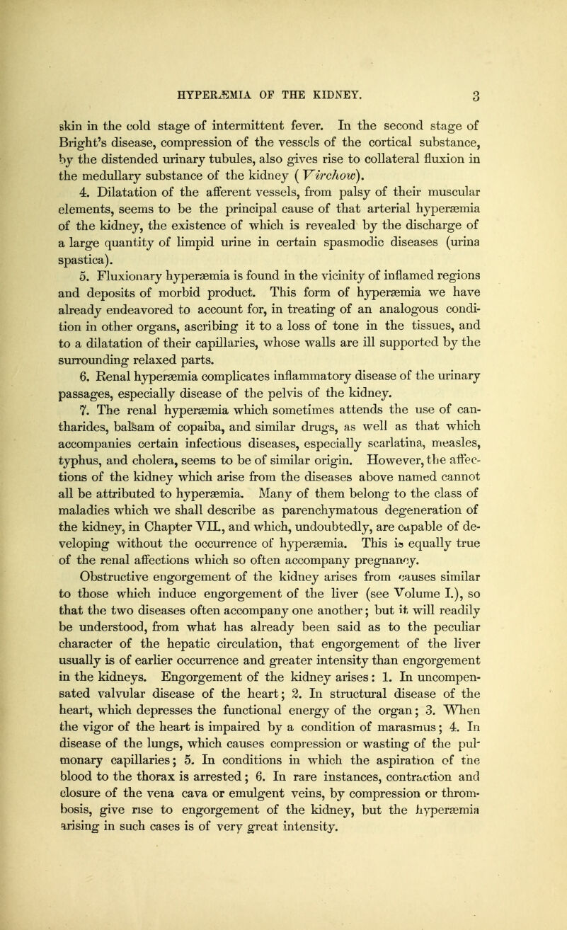 skin in the cold stage of intermittent fever. In the second stage of Bright's disease, compression of the vessels of the cortical substance, hy the distended urinary tubules, also gives rise to collateral fluxion in the medullary substance of the kidney ( Virchow). 4. Dilatation of the afferent vessels, from palsy of their muscular elements, seems to be the principal cause of that arterial hyperaemia of the kidney, the existence of which is revealed by the discharge of a large quantity of limpid urine in certain spasmodic diseases (urina spastica). 5. Fluxion ary hyperaemia is found in the vicinity of inflamed regions and deposits of morbid product. This form of hyperaemia we have already endeavored to account for, in treating of an analogous condi- tion in other organs, ascribing it to a loss of tone in the tissues, and to a dilatation of their capillaries, whose walls are ill supported by the surrounding relaxed parts. 6. Renal hyperaemia complicates inflammatory disease of the urinary passages, especially disease of the pelvis of the kidney. 7. The renal hyperaemia which sometimes attends the use of can- tharides, balsam of copaiba, and similar drugs, as well as that which accompanies certain infectious diseases, especially scarlatina, measles, typhus, and cholera, seems to be of similar origin. However, the affec- tions of the kidney which arise from the diseases above named cannot all be attributed to hyperaemia. Many of them belong to the class of maladies which we shall describe as parenchymatous degeneration of the kidney, in Chapter VIL, and which, undoubtedly, are ctipable of de- veloping without the occurrence of hyperaemia. This is equally true of the renal affections which so often accompany pregnancy. Obstructive engorgement of the kidney arises from causes similar to those which induce engorgement of the liver (see Volume I.), so that the two diseases often accompany one another; but it will readily be understood, from what has already been said as to the peculiar character of the hepatic circulation, that engorgement of the liver usually is of earlier occurrence and greater intensity than engorgement in the kidneys. Engorgement of the kidney arises: 1. In uncompen- sated valvular disease of the heart; 2. In structural disease of the heart, which depresses the functional energy of the organ; 3. When the vigor of the heart is impaired by a condition of marasmus; 4. In disease of the lungs, which causes compression or wasting of the pul monary capillaries; 5. In conditions in which the aspiration of the blood to the thorax is arrested; 6. In rare instances, contraction and closure of the vena cava or emulgent veins, by compression or throm- bosis, give rise to engorgement of the kidney, but the hyperaemia urising in such cases is of very great intensity.