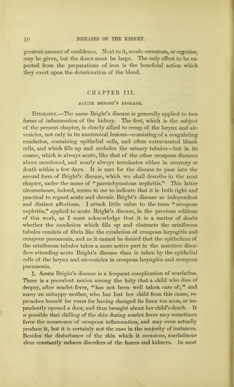 greatest amount of confidence. Next to it, secale cornutiim, or ergotiiiej may be given, but the doses must be large. Tlie only effect to be ex- pected from the preparations of iron is the beneficial action which they exert upon the deterioration of the blood. CHAPTER III. ACUTE BEIGHT'S DISEASE, Etiology.—The name Bright's disease is generally applied to two forms of inflammation of the kidney. The first, which is the subject of the present chapter, is closely allied to croup of the larynx and air- vesicles, not only in its anatomical lesions—consisting of a coagulating exudation, containing epithelial cells, and often extravasated blood- cells, and which fills up and occludes the urinary tubules—but in its course, which is always acute, like that of the other croupous diseases above mentioned, and nearly always terminates either in recovery or death within a few days. It is rare for the disease to pass into the second form of Bright's disease, which we shall describe in the next chapter, under the name of  parenchymatous nephritis. This latter circumstance, indeed, seems to me to indicate that it is both right and practical to regard acute and chronic Bright's disease as independent and distinct affections. I attach little value to the term  croupous nephritis, applied to acute Bright's disease, in the previous editions of this work, as I must acknowledge that it is a matter of doubt whether the exudation which fills up and obstructs the uriniferous tubules consists of fibrin like the exudation of croupous laryngitis and croupous pneumonia, and as it cannot be denied that the epithelium of the uriniferous tubules takes a more active part in the nutritive disor- ders attending acute Bright's disease than is taken by the epithelial cells of the larynx and air-vesicles in croupous laryngitis and croupous pneumonia. 1. Acute Bright's disease is a frequent complication of scarlatina. There is a prevalent notion among the laity that a child who dies of dropsy, after scarlet fever, has not been well taken care of; and many an unhappy mother, who has lost her child from this cause, re- proaches herself for years for having changed its linen too soon, or im- prudently opened a door, and thus brought about her child's death. It IS possible that chilling of the sldn during scarlet fever may sometimes favor the occurrence of croupous inflammation, and may even actually produce it, but it is certainly not the case in the majority of instances. Besides the disturbance of the skin which it occasions, scarlatinous drus constantly induces disorders of the fauces and kidneys. In mosi