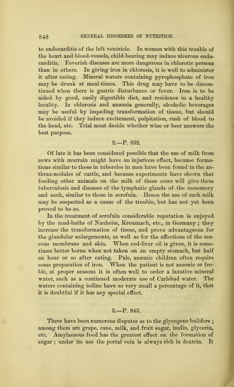 to endocarditis of the left ventricle. In women with this trouble of the heart and blood-vessels, child-bearing may induce ulcerous endo- carditis. Feverish diseases are more dangerous in chlorotic persons than in others. In giving iron in chlorosis, it is well to administer it after eating. Mineral waters containing pyrophosphate of iron may be drunk at meal-times. This drug may have to be discon- tinued when there is gastric disturbance or fever. Iron is to be aided by good, easily digestible diet, and residence in a healthy locality. In chlorosis and anaemia generally, alcoholic beverages may be useful by impeding transformation of tissue, but should be avoided if they induce excitement, palpitation, rush of blood to the head, etc. Trial must decide whether wine or beer answers the best purpose. 2. —P. 832. Of late it has been considered possible that the use of milk from cows with murrain might have an injurious effect, because forma- tions similar to those in tubercles in men have been found in the an- thrax-nodules of cattle, and because experiments have shown that feeding other animals on the milk of these cows will give them tuberculosis and diseases of the lymphatic glands of the mesentery and neck, similar to those in scrofula. Hence the use of such milk may be suspected as a cause of the trouble, but has not yet been proved to be so. In the treatment of scrofula considerable reputation is enjoyed by the mud-baths of Nauheim, Kreuznach, etc., in Germany ; they increase the transformation of tissue, and prove advantageous for the glandular enlargements, as well as for the affections of the mu- cous membrane and skin. When cod-liver oil is given, it is some- times better borne when not taken on an empty stomach, but half an hour or so after eating. Pale, anaemic children often require some preparation of iron. When the patient is not anaemic or fee- ble, at proper seasons it is often well to order a laxative mineral water, such as a continued moderate use of Carlsbad water. The waters containing iodine have so very small a percentage of it, that it is doubtful if it has any special effect. 3. —P. 843. There have been numerous disputes as to the glycogene builders ; among them are grape, cane, milk, and fruit sugar, inulin, glycerin, etc. Amylaceous food has the greatest effect on the formation of sugar ; under its use the portal vein is always rich in dextrin. It