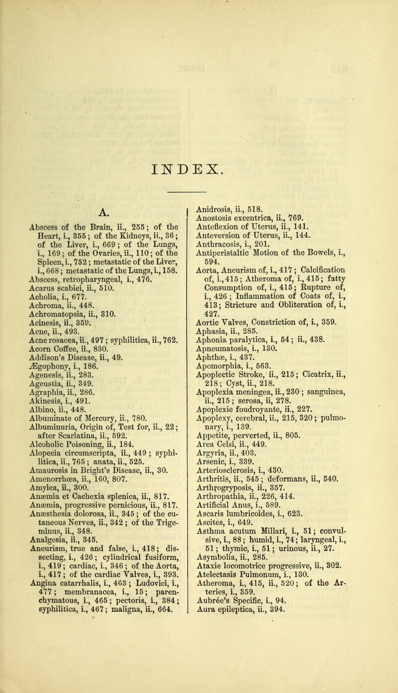 I]SrDEX. A. Abscess of the Brain, ii., 255; of the Heart, i., 355 ; of the Kidneys, ii., 36; of the Liver, i., 669 ; of the Lungs, i., 169; of the Ovaries, ii., 110; of the Spleen, i., 752; metastatic of the Liver, i., 668; metastatic of the Lungs, i., 158. Abscess, retropharyngeal, i., 476. Acarus scabiei, ii., 510. Acholia, i., 611. Achroma, ii., 448. Achromatopsia, ii., 310. Acinesis, ii., 35i\ Acne, ii., 493. Acne rosacea, ii,, 497; syphilitica, ii., 762. Acorn Coffee, ii., 830. Addison's Disease, ii., 49. jEgophony, i., 186. Agenesis, ii., 283. Ageustia, ii., 349. Agraphia, ii., 286. Akinesis, i., 491. Albino, ii., 448. Albuminate of Mercury, ii,, 780. Albuminuria, Origin of. Test for, ii., 22; after Scarlatina, ii., 592. Alcoholic Poisoning, ii., 184. Alopecia circumscripta, ii., 449 ; syphi- litica, ii,, 765 ; anata, ii., 525. Amaurosis in Bright's Disease, ii., 30. Amenorrhoea, ii., 160, 807. Amylea, ii., 300. Anaemia et Cachexia splenica, ii., 817. Angemia, progressive pernicious, ii., 817. Anaesthesia dolorosa, ii., 345 ; of the cu- taneous Nerves, ii,, 342 ; of the Trige- minus, ii., 348. Analgesia, ii., 345. Aneurism, true and false, i., 418; dis- secting, !., 426; cylindrical fusiform, i., 419; cardiac, i., 346; of the Aorta, i., 417; of the cardiac Yalves, i., 393. Angina catarrhalis, i,, 463 ; Ludovici, i., 477; membranacea, i., 15; paren- chymatous, i., 465; pectoris, i., 384; syphilitica, i., 467; maligna, ii., 664. Anidrosis, ii,, 518. Anostosis excentrica, ii., 769. Anteflexion of Uterus, ii., 141. Anteversion of Uterus, ii., 144. Anthracosis, i., 201. Antiperistaltic Motion of the Bowels, i., 594. Aorta, Aneurism of, i., 417; Calcification of, i,,415; Atheroma of, i., 415; fatty Consumption of, i., 415; Rupture of, i. , 426 ; Inflammation of Coats of, i,, 413; Stricture and Obliteration of, i., 427. Aortic Valves, Constriction of,!., 359. Aphasia, ii., 285. Aphonia paralytica, !., 54; ii., 438. Apneumatosis, i., 130. Aphthae, i., 437. Apomorphia, i,, 563. Apoplectic Stroke, ii., 215; Cicatrix, ii., 218; Cyst, ii,, 218. Apoplexia meningea, ii,, 230 ; sanguinea, ii. , 215 ; serosa, ii, 278. Apoplexie foudroyante, ii., 227. Apoplexy, cerebral, ii., 215, 320; pulmo- nary, i., 139. Appetite, perverted, ii., 805. Area Celsi, ii., 449. Argyria, ii., 403. Arsenic, i,, 339. Arteriosclerosis, i., 430. Arthritis, ii,, 545; deformans, ii., 540. Arthrogryposis, ii., 357. Arthropathia, ii., 226, 414. Artificial Anus, i,, 589. Ascaris lumbricoides, i., 623. Ascites, i., 649. Asthma acutum Millari, i., 51; convul- sive, i., 88; humid, i., 74; laryngeal, i., 51; thymic, i., 51; urinous, ii., 27. Asymboha, ii., 285. Ataxic locomotrice progressive, ii., 302. Atelectasis Pulmonum, i,, 130. Atheroma, 1., 415, ii., 520; of the Ar- teries, i., 359. Aubree's Specific, i., 94. Aura epileptica, ii., 394.