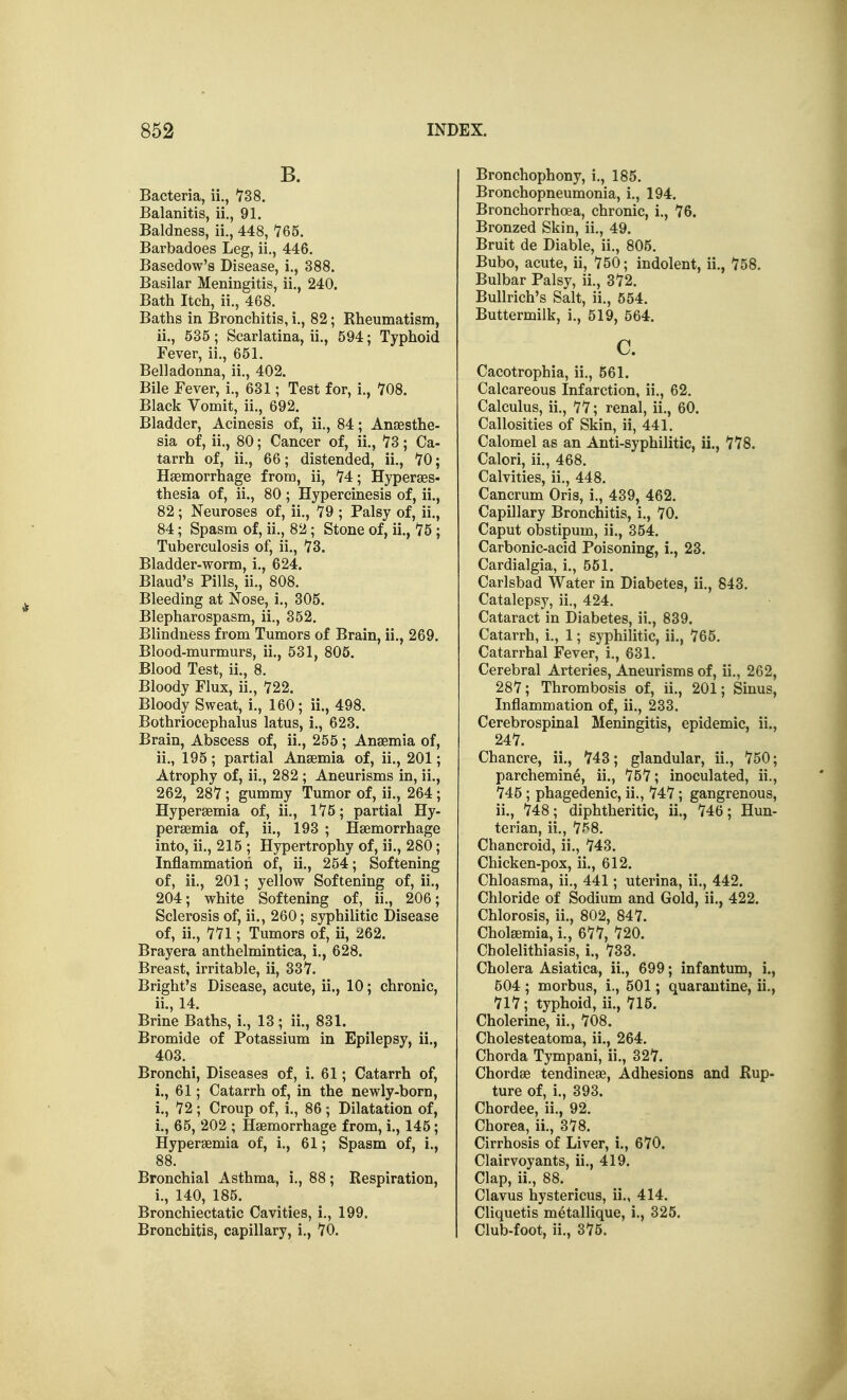 B. Bacteria, ii., 738. Balanitis, ii., 91. Baldness, ii,, 448, 765. Barbadoes Leg, ii., 446. Basedow's Disease, i., 388. Basilar Meningitis, ii., 240. Bath Itch, ii., 468. Baths in Bronchitis, i., 82; Rheumatism, ii., 535; Scarlatina, ii., 594; Typhoid Fever, ii., 651. Belladonna, ii., 402. Bile Fever, i., 631; Test for, i., 708. Black Vomit, ii., 692. Bladder, Acinesis of, ii., 84; Anassthe- sia of, ii., 80; Cancer of, ii., 73; Ca- tarrh of, ii., 66; distended, ii., 70; Haemorrhage from, ii, 74; Hyperaes- thesia of, ii., 80 ; Hypercinesis of, ii., 82 ; Neuroses of, ii., 79 ; Palsy of, ii., 84; Spasm of, ii., 82; Stone of, ii., 75 ; Tuberculosis of, ii., 73. Bladder-worm, i., 624. Blaud's Pills, ii., 808. Bleeding at Nose, i., 305. Blepharospasm, ii., 352. Blindness from Tumors of Brain, ii., 269. Blood-murmurs, ii., 531, 805. Blood Test, ii., 8. Bloody Flux, ii., 722. Bloody Sweat, i., 160; ii., 498. Bothriocephalus latus, i., 623. Brain, Abscess of, ii., 255; Anaemia of, ii., 195; partial Anaemia of, ii., 201; Atrophy of, ii., 282 ; Aneurisms in, ii., 262, 287 ; gummy Tumor of, ii., 264; Hyperaemia of, ii., 175; partial Hy- peraemia of, ii., 193 ; Haemorrhage into, ii., 215 ; Hypertrophy of, ii., 280; Inflammation of, ii., 254; Softening of, ii., 201; yellow Softening of, ii., 204; white Softening of, ii., 206; Sclerosis of, ii., 260; syphilitic Disease of, ii., 771; Tumors of, ii, 262. Brayera anthelmintica, i., 628. Breast, irritable, ii, 337. Bright's Disease, acute, ii., 10; chronic, ii., 14. Brine Baths, i., 13; ii., 831. Bromide of Potassium in Epilepsy, ii., 403. Bronchi, Diseases of, i. 61; Catarrh of, i., 61; Catarrh of, in the newly-born, i., 72 ; Croup of, i., 86 ; Dilatation of, i., 65, 202 ; Haemorrhage from, i., 145; Hyperaemia of, i., 61; Spasm of, i., 88. Bronchial Asthma, i., 88; Respiration, i., 140, 185. Bronchiectatic Cavities, i., 199. Bronchitis, capillary, i., 70. Bronchophony, i., 185. Bronchopneumonia, i., 194. Bronchorrhoea, chronic, i., 76. Bronzed Skin, ii., 49. Bruit de Diable, ii., 805. Bubo, acute, ii, 750; indolent, ii., 758. Bulbar Palsy, ii., 372. Bullrich's Salt, ii., 554. Buttermilk, i., 519, 564. c. Cacotrophia, ii., 561. Calcareous Infarction, ii., 62. Calculus, ii., 77; renal, ii., 60. Callosities of Skin, ii, 441. Calomel as an Anti-syphilitic, ii., 778. Calori, ii., 468. Calvities, ii., 448. Cancrum Oris, i., 439, 462. Capillary Bronchitis, i., 70. Caput obstipum, ii., 354. Carbonic-acid Poisoning, i., 23. Cardialgia, i., 551. Carlsbad Water in Diabetes, ii., 843. Catalepsy, ii., 424. Cataract in Diabetes, ii., 839. Catarrh, i., 1; syphilitic, ii., 765. Catarrhal Fever, i., 631. Cerebral Arteries, Aneurisms of, ii., 262, 287; Thrombosis of, ii., 201; Sinus, Inflammation of, ii., 233. Cerebrospinal Meningitis, epidemic, ii., 247. Chancre, ii., 743; glandular, ii., 750; parchemine, ii., 757; inoculated, ii., 745 ; phagedenic, ii., 747; gangrenous, ii., 748; diphtheritic, ii., 746; Hun- terian, ii., 758. Chancroid, ii., 743. Chicken-pox, ii., 612. Chloasma, ii., 441; uterina, ii., 442. Chloride of Sodium and Gold, ii., 422. Chlorosis, ii., 802, 847. Cholaemia, i., 677, 720. Cholelithiasis, i., 733. Cholera Asiatica, ii., 699; infantum, i., 504 ; morbus, i., 501; quarantine, ii., 717; typhoid, ii., 715. Cholerine, ii., 708. Cholesteatoma, ii., 264. Chorda Tympani, ii., 327. Chordae tendineae. Adhesions and Rup- ture of, i., 393. Chordee, ii., 92. Chorea, ii., 378. Cirrhosis of Liver, i., 670. Clairvoyants, ii., 419. Clap, ii., 88. Clavus hystericus, ii., 414. Cliquetis metallique, i., 325. Club-foot, ii., 375.