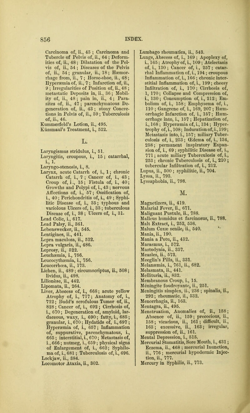 Carcinoma of, ii., 45 ; Carcinoma and Tubercle of Pelvis of, ii., 64 ; Deform- ities of, ii., 48; Dilatation of the Pel- vis of, ii., 54; Diseases of the Pelvis of, ii., 54; granular, ii., 18; Hgemor- rhage from, ii., V ; Horse-shoe, ii., 48 ; Hypersemia of, ii., 7; Infarction of, ii., 9 ; Irregularities of Position of, ii., 48 ; metastatic Deposits in, ii., 36; Mobil- ity of, ii., 48; pain in, ii., 4; Para- sites of, ii., 47; parenchymatous De- generation of, ii., 43 ; stony Concre- tions in Pelvis of, ii., 59; Tuberculosis of, ii., 46. Kummerfeld's Lotion, ii., 495. Kiissmaul's Treatment, i., 522. L. Laryngismus stridulus, i., 51. Laryngitis, croupous, i,, 15; catarrhal, i., 1. Laryngo-stenosis, i., 8. Larynx, acute Catarrh of, i., 1; chronic Catarrh of, i., 7 ; Cancer of, i., 43 ; Croup of, i., 15; Fistula of, i., 40; Growths and Polypi of, i., 43 ; nervous Affections of, i., 5Y; Ossification of, i., 40; Perichondritis of, i., 49 ; Syphi- litic Disease of, i., 35; typhous and variolous Ulcers of, i., 33 ; tuberculous Disease of, i., 38 ; Ulcers of, i., 31. Lead Colic, i., 61*7. Lead Palsy, ii., 361. Lebenswecker, ii., 545. Lentigines, ii., 441. Lepra maculosa, ii., 522. Lepra vulgaris, ii., 486. Leprosy, ii., 522. Leuchaemia, i,, 756. Leucocythsemia, i., 756. Leucorrhcea, ii., 173. Lichen, ii., 489; circumscriptus, ii., 508; lividus, ii., 498. Lilion^se, ii., 442. Lipomata, ii., 264. Liver, Abscess of, i., 668; acute yellow Atrophy of, !., 717; Anatomy of, i., 722; Budd's scrofulous Tumor of, ii., 828; Cancer of, i., 692 ; Cirrhosis of, i., 670; Degeneration of, amyloid, lar- daceous, waxy, i., 690; fatty, i., 685 ; granular, i., 670; Hydatids of, i., 697 ; Hyperaemia of, i., 657; Inflammation of, suppurative, parenchymatous, i., 665 ; interstitial, i., 670; Metastasis of, i., 666; nutmeg, i., 659 ; physical signs of Enlargement of, i., 662; Syphilo- ma of, i., 681 ; Tuberculosis of, i., 696. Lockjaw, ii., 384. Locomotor Ataxia, ii., 302. Lumbago rheumatica, ii., 543. Lungs, Abscess of, i., 169 ; Apoplexy of, i., 165; Atrophy of, i., 109 ; Atelectasis of, i., 130 ; Cancer of, i., 257 ; catar- rhal Inflammation of, i., 194; croupous Inflammation of, i,, 166 ; chronic inter- stitial Inflammation of, i., 199; cheesy Infiltration of, i., 170; Cirrhosis of, 1, 170; Collapse and Compression of, i., 130; Consumption of, i., 212; Em- bolism of, i., 158; Emphysema of, i., 110 ; Gangrene of, i., 169, 207 ; Haem- orrhagic Infarction of, i., 157; Hem- orrhage into, i., 157 ; Hepatization of, i. , 168 ; Hyperaemia of, i., 134; Hyper- trophy of,i., 108; Indurationof,i., 199; Metastasis into, i., 157; miliary Tuber- culosis of, i., 253; ffidema of, i., 134, 258; permanent inspiratory Expan- sion of, i., 69 ; syphilitic Disease of, i., 771; acute miliary Tuberculosis of, i., 253 ; chronic Tuberculosis of, i., 210 ; tubercular Infiltration of, i., 212. Lupus, ii., 500 ; syphilitic, ii., 704. Lyssa, ii., 793. Lyssaphobia, ii., 798. M. Magnetizers, ii., 419. Malarial Fever, ii., 671. Malignant Pustule, ii., 788, Malleus humidus et farcinosus, ii., 788, Malt Extract, i., 252, 536. Malum Coxae senile, ii., 540. * Mania, ii., 190. Mania a Potu, ii., 432. Marasmus, i., 572. Mastodynia, ii., 337. Measles, ii,, 573. Meeglin's Pills, ii., 331. Melanaemia, i,, 761, ii., 682. Melasmata, ii,, 441. Mellituria, ii,, 832, Membranous Croup, i., 15. Meningite foudroyante, ii., 251. Meningitis simplex, ii., 236 ; spinalis, ii,, 292; rheumatic, ii., 532. Menorrhagia, ii,, 163. Mentagra, ii., 495. Menstruation, Anomalies of, ii,, 158; Absence of, ii., 159; precocious, ii,, 158; vicarious, ii., 161; diflScult, ii., 163; excessive, ii., 163; irregular, suppression of, ii,, 161. Mental Depression, i., 515. Mercurial Stomatitis, Sore Mouth, i,, 431; Eczema, ii., 468 ; mercurial Inunction, ii, , 776; mercurial hypodermic Injec- tion, ii,, 777. Mercury in Syphilis, ii., 773.