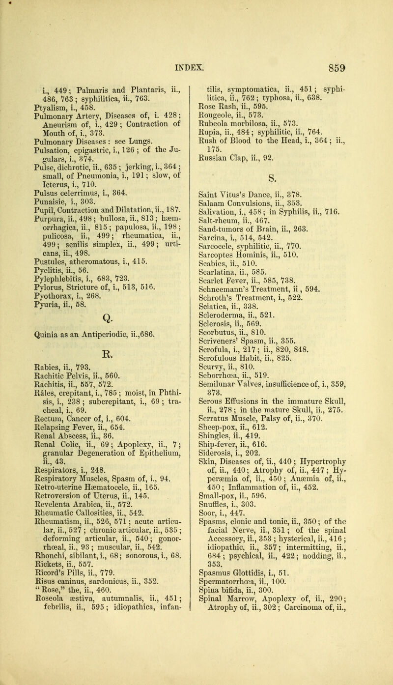 i. , 449; Palmaris and Plantaris, ii., 486, 763 ; syphilitica, ii., 763. Ptyalism, i., 458. Pulmonary Artery, Diseases of, i. 428; Aneurism of, i., 429 ; Contraction of Mouth of, i., 373. Pulmonary Diseases : see Lungs. Pulsation, epigastric, i., 126 ; of the Ju- gulars, i., 374. Pulse, dichrotic, ii., 635 ; jerking, i., 364 ; small, of Pneumonia, i., 191; slow, of Icterus, i., 710. Pulsus celerrimus, i., 364. Punaisie, i., 303. Pupil, Contraction and Dilatation, ii., 187. Purpura, ii., 498 ; bullosa, ii., 813; haem- orrhagica, ii., 815; papulosa, ii., 198; pulicosa, ii., 499; rheumatica, ii., 499; senilis simplex, ii., 499; urti- cans, ii., 498. Pustules, atheromatous, i., 415. Pyelitis, ii., 56. Pylephlebitis, i., 683, 723. Pylorus, Stricture of, i., 513, 516. Pyothorax, i., 268. Pyuria, ii., 58. Q. Quinia as an Antiperiodic, ii.,686. R. Rabies, ii., 793. Rachitic Pelvis, ii., 560. Rachitis, ii., 557, 572. Rales, crepitant, i., 785 ; moist, in Phthi- sis, i., 238 ; subcrepitant, i., 69 ; tra- cheal, i., 69. Rectum, Cancer of, i., 604. Relapsing Fever, ii., 654. Renal Abscess, ii., 36. Renal Colic, ii., 69; Apoplexy, ii., 7; granular Degeneration of Epithelium, ii. , 43. Respirators, i., 248. Respiratory Muscles, Spasm of, i., 94. Retro-uterine Haematocele, ii., 165, Retroversion of Uterus, ii., 145. Revelenta Arabica, ii., 572. Rheumatic Callosities, ii., 542. Rheumatism, ii., 526, 571 ; acute articu- lar, ii., 527 ; chronic articular, ii., 535 ; deforming articular, ii., 540; gonor- rhoea!, ii., 93; muscular, ii., 542. Rhonchi, sibilant, i., 68; sonorous, i., 68. Rickets, ii., 557. Ricord's Pills, ii., 779. Risus caninus, sardonicus, ii., 352.  Rose, the, ii., 460. Roseola sestiva, autumnalis, ii., 451; febrilis, ii., 595; idiopathica, infan- tilis, symptomatica, ii., 451; syphi- litica, ii., 762; typhosa, ii., 638. Rose Rash, ii., 595. llougeole, ii., 573. Rubeola morbilosa, ii., 573. Rupia, ii., 484; syphilitic, ii., 764. Rush of Blood to the Head, i., 364; ii., 175. Russian Clap, ii., 92. s. Saint Vitus's Dance, ii., 378. Salaam Convulsions, ii., 353. Salivation, i., 458; in SyphiUs, ii., 716. Salt-rheum, ii., 467. Sand-tumors of Brain, ii., 263. Sarcina, i., 514, 542. Sarcocele, syphilitic, ii., 770. Sarcoptes Hominis, ii., 510. Scabies, ii., 510. Scarlatina, ii., 585. Scarlet Fever, ii., 585, 738. Schneemann's Treatment, ii, 594. Schroth's Treatment, i., 522. Sciatica, ii., 338. Scleroderma, ii., 521. Sclerosis, ii., 569. Scorbutus, ii., 810. Scriveners' Spasm, ii., 355. Scrofula, i., 217; ii., 820, 848. Scrofulous Habit, ii., 825. Scurvy, ii., 810. Seborrhoea, ii., 519. Semilunar Valves, insufficience of, i., 359, 373. Serous Effusions in the immature Skull, ii,, 278 ; in the mature Skull, ii., 275. Serratus Muscle, Palsy of, ii., 370. Sheep-pox, ii., 612. Shingles, ii., 419. Ship-fever, ii., 616. Siderosis, i., 202. Skin, Diseases of, ii., 440; Hypertrophy of, ii., 440; Atrophy of, ii., 447 ; Hy- persemia of, ii., 450; Anaemia of, ii., 450; Inflammation of, ii., 452. Small-pox, ii., 596. Snuffles, i., 303. Soor, i., 447. Spasms, clonic and tonic, ii., 350; of the facial Nerve, ii., 351; of the spinal Accessory, ii., 353 ; hysterical, ii., 416 ; idiopathic, ii., 357; intermitting, ii., 684; psychical, ii., 422; nodding, ii., 353. Spasmus Glottidis, i., 51. Spermatorrhcea, ii., 100. Spina bifida, ii., 300. Spinal Marrow, Apoplexy of, ii., 290; Atrophy of, ii., 302 ; Carcinoma of, ii.,