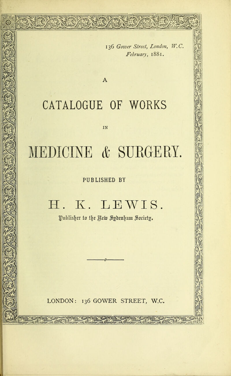 136 Goiver Street, Londo7i, W. C. February, 1881. A CATALOGUE OF WORKS IN MEDICINE (fc SURGERY. PUBLISHED BY H. K. LEWIS. ■0- LONDON: 136 GOWER STREET, W.C.