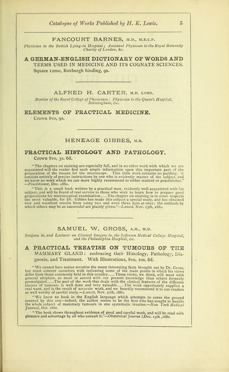 FANCOURT BARNES, m.d., m.r.c.p. Physician to the British Lying-in Hospital; Assistant Physician to the Royal Maternity Charity of London, &c. A GERMAN-EJSTGLISH DICTIONARY OF WORDS AND TERMS USED IN MEDICINE AND ITS COGNATE SCIENCES. Square i2mo, Roxburgh binding, gs. ALFRED H. CARTER, m.d. lond. Member of tlie Royal College of Physicians ; Physician to the Queen's Hospital, Birmingham, &c. ELEMENTS OF PRACTICAL MEDICINE. Crown 8vo, gs. HENEAGE GIBBES, m.b. PRACTICAL HISTOLOGY AND PATHOLOGY. Crown 8vo, 3 s. 6d.  The chapters on staining are especially full, and in no other work with which we are acquainted will the reader find such ample information upon this important part of the preparation of the tissues for the microscope. This little work contains no padding: it consists entirely of precise instructions by one who is evidently master of the subject, and we know no work which we can more highly recommend to either student or practitioner. —Practitioner, Dec. 1880.  This is a small book written by a practical man, evidently well acquainted with his subject, and will be found of real service to those who wish to learn how to prepare good preparations for microscopical examination The chapter on staining is in some respects the most valuable, for Dr. Gibbes has made this subject a special study, and has obtained new and excellent results from using two and even three dyes at once; the methods by which others maybe as successful are plainly given.—Lancet, Nov. 13th, 1880. SAMUEL W. GROSS, a.m., m.d. Surgeon to, and Lecturer on Clinical Surgery in, the Jefferson Medical College Hospital, and the Philadelphia Hospital, &c. A PRACTICAL TREATISE ON TUMOURS OF THE MAMMARY GLAND : embracing their Histology, Pathology, Dia- gnosis, and Treatment. With Illustrations, 8vo, los. 6d. We cannot here notice seriatim the many interesting facts brought out by Dr. Gross, but must content ourselves with indicating some of the main points in which his views differ from those commonly held in this country These views, we think, will meet with general adoption, as more in accord with our present knowledge than others formerly promulgated The part of the work that deals with the clinical features of the different classes of tumours is well done and very valuable The work opportunely supplies a real want, and is the result of accurate work, and we heartily recommend it to our readers as well worthy of careful study.—Lancet, Nov. 27th, 1880.  We know no book in the English language which attempts to cover the ground covered by this one—indeed, the author seems to be the first who has sought to handle the whole subject of mammary tumours in one systematic treatise.—New York Medical Journal, Oct. 18B0.  The book shows throughout evidence of good and careful work, and will be read with pleasure and advantage by all who consult it.—Obstetrical Journa /,Dec. 15th ,1880.