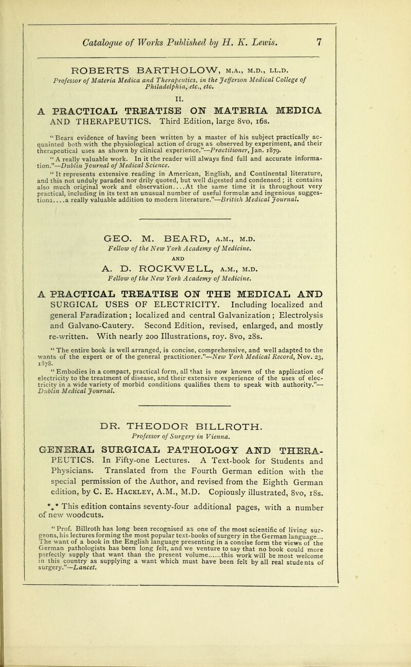 ROBERTS BARTHOLOW, m.a., m.d., ll.d. Professor of Materia Medica and Therapeutics, in the Jefferson Medical College of Philadelphia, etc., etc. II. A PRACTICAL TREATISE ON MATERIA MEDICA AND THERAPEUTICS. Third Edition, large 8vo, i6s.  Bears evidence of having been written by a master of his subject practically ac- quainted both with the physiological action of drugs as observed by experiment, and their therapeutical uses as shown by clinical experience.—Practitioner, ]3.n. iSyg.  A really valuable work. In it the reader will always find full and accurate informa- tion.—Dublin Journal of Medical Science.  It represents extensive, reading in American, English, and Continental literature, and this not unduly paraded nor drily quoted, but well digested and condensed ; it contains also much original work and observation At the same time it is throughout very practical, including in its text an unusual number of useful formulae and ingenious sugges- tions a really valuable addition to modern literature.—British Medical Journal. GEO. M. BEARD, a.m., m.d. Fellow of the New York A cademy of Medicine. AND A. D. ROCKWELL, a.m., m.d. Fellow of the New York Academy of Medicine, A PRACTICAL TREATISE ON THE MEDICAL AND SURGICAL USES OF ELECTRICITY. Including localized and general Faradization; localized and central Galvanization ; Electrolysis and Galvano-Cautery. Second Edition, revised, enlarged, and mostly re-written. With nearly 200 Illustrations, roy. 8vo, 28s.  The entire book is well arranged, is concise, comprehensive, and well adapted to the wants of the expert or of the general practitioner.—New York Medical Record, Nov. 23, 1378.  Embodies in a compact, practical form, all ^hat is now known of the application of electricity to the treatment of disease, and their extensive experience of the uses of elec- tricity in a wide variety of morbid conditions qualifies them to speak with authority.— Dublin Medical Journal. DR. THEODOR BILLROTH. Professor of Surgery in Vienna. GENERAL SURGICAL PATHOLOGY AND THERA- PEUTICS. In Fifty-one Lectures. A Text-book for Students and Physicians. Translated from the Fourth German edition with the special permission of the Author, and revised from the Eighth German edition, by C. E. Hackley, A.M., M.D. Copiously illustrated, 8vo, i8s. This edition contains seventy-four additional pages, with a number of nev/ woodcuts.  Prof. Billroth has long been recognised as one of the most scientific of living sur- geons, his lectures forming the most popular text-books of surgery in the German language... The want of a book in the English language presenting in a concise form the views of the German pathologists has been long felt, and we venture to say that no book could more perfectly supply that want than the present volume this work will be most welcome in this country as supplying a want which must have been felt by all real students of surgery.—Lancet.