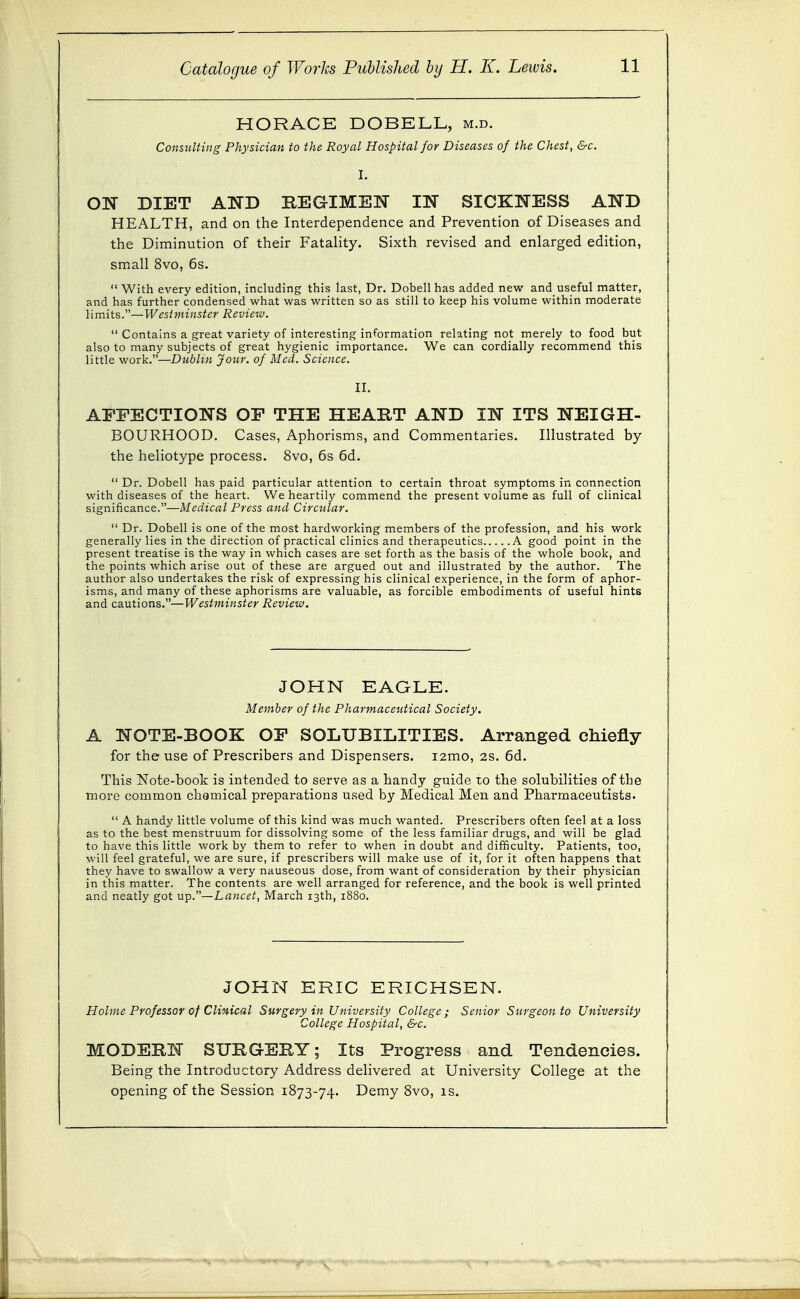 HORACE DOBELL, m.d. Consulting Physician to the Royal Hospital for Diseases of the Chest, &c. I. ON DIET AND REGIMEN IN SICKNESS AND HEALTH, and on the Interdependence and Prevention of Diseases and the Diminution of their Fatality. Sixth revised and enlarged edition, small 8vo, 6s. With every edition, including this last, Dr, Dobell has added new anduseful matter, and has further condensed what was written so as still to keep his volume within moderate limits.—Wcsiviinstcr Review.  Contains a great variety of interesting information relating not merely to food but also to many subjects of great hygienic importance. We can cordially recommend this little work.—Dublin Jour, of Med. Science. II. AFFECTIONS OF THE HEART AND IN ITS NEIGH- BOURHOOD. Cases, Aphorisms, and Commentaries. Illustrated by the heliotype process. 8vo, 6s 6d.  Dr. Dobell has paid particular attention to certain throat symptoms in connection with diseases of the heart. We heartily commend the present volume as full of clinical significance.—Medical Press and Circular.  Dr. Dobell is one of the most hardworking members of the profession, and his work generally lies in the direction of practical clinics and therapeutics A good point in the present treatise is the way in which cases are set forth as the basis of the whole book, and the points which arise out of these are argued out and illustrated by the author. The author also undertakes the risk of expressing his clinical experience, in the form of aphor- isms, and many of these aphorisms are valuable, as forcible embodiments of useful hints and cautions.—Westminster Review. JOHN EAGLE. Member of the Pharmaceutical Society. A NOTE-BOOK OF SOLUBILITIES. Arranged chiefly for the use of Prescribers and Dispensers. i2mo, 2s. 6d. This Note-book is intended to serve as a handy guide to the solubilities of the more common chemical preparations used by Medical Men and Pharmaceutists.  A handy little volume of this kind was much wanted. Prescribers often feel at a loss as to the best menstruum for dissolving some of the less familiar drugs, and will be glad to have this little work by them to refer to when in doubt and difficulty. Patients, too, will feel grateful, we are sure, if prescribers will make use of it, for it often happens that they have to swallow a very nauseous dose, from want of consideration by their physician in this matter. The contents are well arranged for reference, and the book is well printed and neatly got up.—Lancet, March 13th, 1880. JOHN ERIC ERICHSEN. Holme Professor of Cli%ical Surgery in University College ; Senior Surgeon to University College Hospital, &c. MODERN SURGERY; Its Progress and Tendencies. Being the Introductory Address delivered at University College at the opening of the Session 1873-74. Demy 8vo, is.