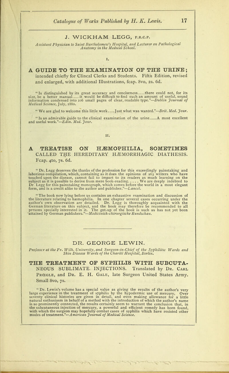 J. WICKHAM LEGG, f.r.c.p. Assistant Physician to Saint Bartholomew's Hospital, and Lecturer on Pathological Anatomy in the Medical School. A GUIDE TO THE EXAMIIyTATION OE THE UBINE ; intended chiefly for Clincal Clerks and Students. Fiftii Edition, revised and enlarged, with additional Illustrations, fcap. 8vo, 2S. 6d. Is distinguished by its great accuracy and conciseness there could not, for its size, be a better manual it would be difficult to find such an amount of useful, sound information condensed into 106 small pages of clear, readable type.—Dublin Journal of Medical Science, July, 1880.  We are glad to welcome this little work Just what was wanted.—Brit. Med. Jour.  Is an admirable guide to the clinical examination of the urine A most excellent and useful work.—Edin. Med. Jour. II; A TREATISE OK HAEMOPHILIA, SOMETIMES CALLED THE HEREDITARY HEMORRHAGIC DIATHESIS. Fcap. 4to, 7s. 6d.  Dr. Legg deserves the thanks of the profession for this exceedingly painstaking and laborious compilation, which, containing as it does the opinions of 163 writers who have touched upon the disease, cannot fail to impart to its readers as much learning on the subject as it is possible to derive from mere book-reading We are deeply indebted to Dr. Legg for this painstaking monograph, which comes before the world in a most elegant form, and is a credit alike to the author and publisher.—Lancet.  The book now lying before us contains an exhaustive examination and discussion of the literature relating to haemophilia. In one chapter several cases occurring under the author's own observation are detailed. Dr. Legg is thoroughly acquainted with the German literature on this subject, and the book may therefore be recommended to all persons specially interested in it. The get-up of the book is such as has not yet been attained by German publishers.—Medicinish-chirurgische Rundschau. DR. GEORGE LEWIN. Professor at the Fr. With. University, and Surgeon-in-Chief of the Syphilitic Wards and Skin Disease Wards of the Charite Hospital, Berlin. THE TREATMENT OF SYPHILIS WITH SUBCUTA- NEOUS SUBLIMATE INJECTIONS. Translated by Dr. Carl Prcegle, and Dr. E. H. Gale, late Surgeon United States Army. Small 8vo, 7s.  Dr. Lewin's volume has a special value as giving the results of the author's very large experience in the treatment of syphilis by the hypodermic use of mercury. Over seventy clinical histories are given in detail, and even making allowance for a little natural enthusiasm in behalf of a method with the introduction of which the author's name is so prominently connected, the results certainly seem to warrant the conclusion that, in the subcutaneous injection of mercury, a powerful and efficient remedy has been found, with which the surgeon may hopefully combat cases of syphilis which have resisted other modes of trea-tment.—American Journal of Medical Science.