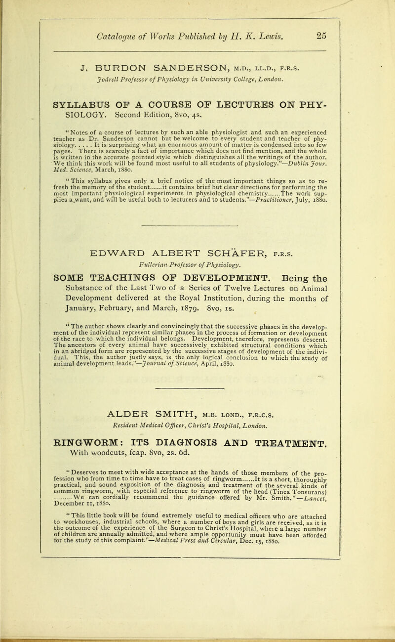 J, BURDON SANDERSON, m.d., ll.d., f.r.s. Jodrcll Professor of Physiology in University College, London. SYLLABUS OF A COURSE OF LECTURES ON PHY- SIOLOGY. Second Edition, 8vo, 4s. Notes of a course of lectures by such an able physiologist and such an experienced teacher as Dr. Sanderson cannot but be welcome to every student and teacher of phy- siology It is surprising what an enormous amount of matter is condensed into so few pages. There is scarcely a fact of importance which does not find mention, and the whole is written in the accurate pointed style which distinguishes all the writings of the author. We think this work will be found most useful to all students of physiology.—Dublin Jour. Med. Science, March, 18S0. This syllabus gives only a brief notice of the most important things so as to re- fresh the memory of the student it contains brief but clear directions for performing the most important physiological experiments in physiological chemistry The work sup- plies a.want, and will be useful both to lecturers and to students.—Practitioner, July, 1880. EDWARD ALBERT SCHAFER, f.r.s. Fullerian Professor of Physiology. SOME TEACHINGS OF DEVELOPMENT. Being the Substance of the Last Two of a Series of Twelve Lectures on Animal Development delivered at the Royal Institution, during the months of January, February, and March, 1879. 8vo, is. The author shows clearlj'and convincingly that the successive phases in the develop- ment of the individual represent similar phases in the process of formation or development of the race to which the individual belongs. Development, tnerefore, represents descent. The ancestors of every animal have successively exhibited structural conditions which in an abridged form are represented by the successive stages of development of the indivi- dual. This, the author justly says, is the only logical conclusion to which the study of animal development leads.—Journal of Science, April, 1880. ALDER SMITH, m.b. lond., f.r.c.s. Resident Medical Officer, Christ's Hospital, London. RINGWORM: ITS DIAGNOSIS AND TREATMENT. With woodcuts, fcap. 8vo, 2S. 6d.  Deserves to meet with wide acceptance at the hands of those members of the pro- fession who from time to time have to treat cases of ringworm It is a short, thoroughly practical, and sound exposition of the diagnosis and treatment of the several kinds o'f common ringworm, with especial reference to ringworm of the head (Tinea Tonsurans) We can cordially recommend the guidance offered by Mr. Smith.—Lancet December 11, 18S0. This little book will be found extremely useful to medical officers who are attached to workhouses, industrial schools, where a number of boys and girls are received, as it is the outcome of the experience of the Surgeon to Christ's Hospital, wheie a large number of children are annually admitted, and where ample opportunity must have been afforded for the study of this complaint.—jV/frfz'cfl/ Press and Circular, Dec. 15, 1880.