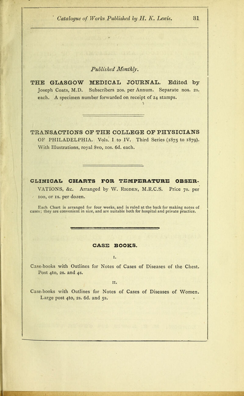 Published Monthly. THE GLASGOW MEDICAL JOURTTAL. Edited by Joseph Coats, M.D. Subscribers 20s. per Annum. Separate nos. 2s. each. A specimen number forwarded on receipt of 24 stamps. TBAIK-SACTIOTTS OF THE COLLEGE OF PHYSICIANS OF PHILADELPHIA. Vols. I to IV. Third Series (1875 to 1879). With Illustrations, royal 8vo, los. 6d. each. CI.INZCAIJ CKARTS FOR TISX^FBRATURS OBSBR- VATIONS, &c. Arranged by W. Rigden, M.R.C.S. Price 7s. per 100, or IS. per dozen. Each Chart is arranged for four weeks, and is ruled at the back for making notes of cases; they are convenient in size, and are suitable both for hospital and private practice. CASB BOOKS. Case-books with Outlines for Notes of Cases of Diseases of the Chest. Post 4to, 2s. and 4s. II. Case-books with Outlines for Notes of Cases of Diseases of Women. Large post 4to, 2s. 6d. and 5s. i