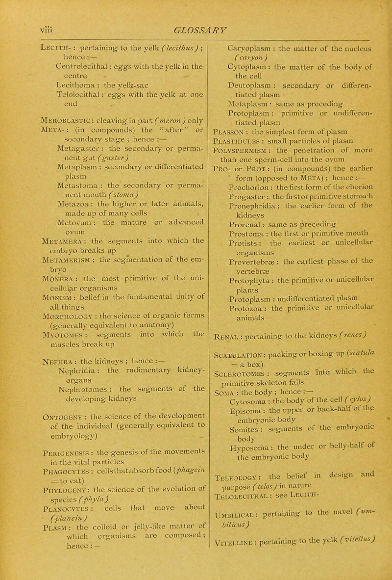 Lecith- : pertaining- to the yelk (lecithus) ; hence:— Centrolecithal: eggs with the yelk in the' centre Lecithoma : the yelk-sac Telolecithal: eggs with the yelk at one end MeroblastiC: cleaving in part (mero7i) only Meta- : (in compounds) the  after or secondary stage ; hence :— Metagaster : the secondary or perma- nent gut (gaster) Metapiasm : secondary or differentiated plasm Metastoma : the secondary or perma- nent mouth (stoma) Metazoa : the higher or later animals, made up of many cells Metovum : the mature or advanced ovum Metamera : the segments into which the embryo breaks up Metamerism : the segmentation of the em- bryo Monera : the most primitive of the uni- cellular organisms Monism : belief in the fundamental unity of all things Morphology : the science of organic forms (generally equivalent to anatomy) Myotomes : segments into which the muscles break up Nephra : the kidneys ; hence : — Nephridia : the rudimentary kidney- organs Nephrotomes : the segments of the developing kidneys Ontogeny : the science of the development of the individual (generally equivalent to embryology) Perigenesis : the genesis of the movements in the vital particles Phagocytes : cellsthatabsorb food (/!)/iag-<?z« = to eat) Phylogeny: the science of the evolution of species (phyla) Planocytes : cells that move about (plan em ) Plasm : the colloid or jelly-like matter of which organisms are composed; hence: — Caryoplasm : the matter of the nucleus ( caiyon ) Cytoplasm: the matter of the body of the cell Deutoplasm : secondary or differen- tiated plasm Metapiasm ; same as preceding Protoplasm : primitive or undifferen- tiated plasm Plasson : the simplest form of plasm Plastidules : small particles of plasm Polyspermism : the penetration of more than one sperm-cell into the ovum I~*RO- or Prot : (in compounds) the earlier ' form (opposed to Meta) ; hence :— Prochorion : the first form of the chorion Progaster : the first or primitive stomach Pronephridia : the earlier form of the kidneys Prorenal: same as preceding Prostoma : the first or primitive mouth Protists: the earliest or unicellular organisms Provertebrse : the earliest phase of the vertebrae Protophyta : the primitive or unicellular plants Protoplasm : undifferentiated plasm Protozoa : the primitive or unicellular animals Renal : pertaining to the kidneys (reiies) Scatulation : packing or boxing-up {scatula — a box) Sclerotomes : segments into which the primitive skeleton falls Soma : the body ; hence :— Cytosoma : the body of the cell (cytos) Episoma : the upper or back-half of the embryonic body Somites : segments of the embryonic body Hyposoma: the under or belly-half of the embryonic bodj' Teleology: the belief in design and purpose (ielos) in nature Telolecithal: see Lecith- Umbilical: pertai^iing to the navel (urn- bilicus ) Vitelline : pertaining to the yelk (viicUus)
