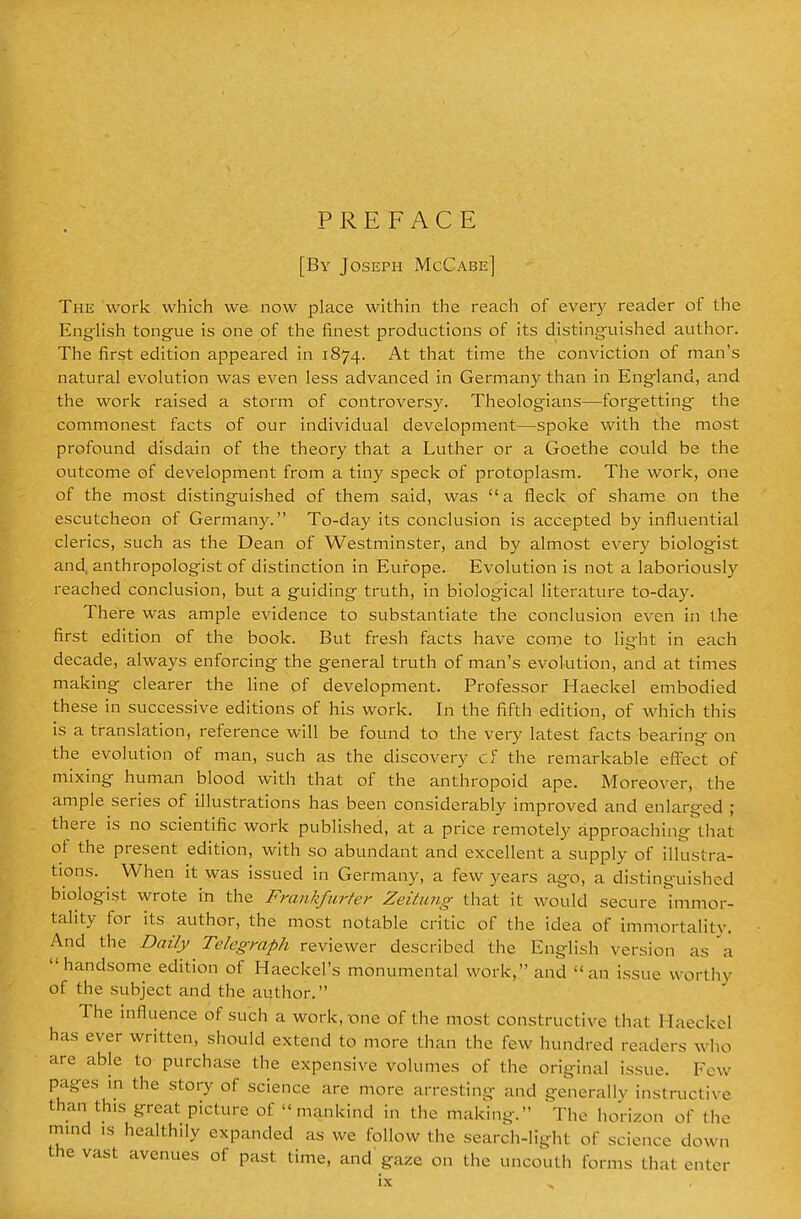 PREFACE [By Joseph McCabe] The work which we now place within the reach of ever}' reader of the Enghsh tongue is one of the finest productions of its distinguished author. The first edition appeared in 1874. At that time the conviction of man's natural evolution was even less advanced in Germany than in England, and the work raised a storm of controversy. Theologians—forgetting the commonest facts of our individual development—spoke with the most profound disdain of the theory that a Luther or a Goethe could be the outcome of development from a tiny speck of protoplasm. The work, one of the most distinguished of them said, was a fleck of shame on the escutcheon of Germany. To-day its conclusion is accepted by influential clerics, such as the Dean of Westminster, and by almost ever}' biologist and, anthropologist of distinction in Europe. Evolution is not a laboriously reached conclusion, but a guiding truth, in biological literature to-day. There was ample evidence to substantiate the conclusion even in the first edition of the book. But fresh facts have come to light in each decade, always enforcing the general truth of man's evolution, and at times making clearer the line of development. Professor Haeckel embodied these in successive editions of his work. In the fifth edition, of which this is a translation, reference will be found to the very latest facts bearing on the evolution of man, such as the discovery cf the remarkable effect of mixing human blood with that of the anthropoid ape. Moreover, the ample series of illustrations has been considerably improved and enlarged ; there is no scientific work published, at a price remotely approaching that of the present edition, with so abundant and excellent a supply of illustra- tions. When it was issued in Germany, a few years ago, a distinguished biologist wrote in the Frankficrfer Zeitung that it would secure immor- tality for its author, the most notable critic of the idea of immortality. And the Daily Telegraph reviewer described the English version as a handsome edition of Haeckel's monumental work, and an issue worthy of the subject and the author. The influence of such a work, one of the most constructive that Haeckel has ever written, should extend to more than the few hundred readers who are able to purchase the expensive volumes of the original issue. Few pages in the story of science are more arresting and generally instructive than this great picture of mankind in the making. The horizon of the mind IS healthily expanded as we follow the search-light of science down the vast avenues of past time, and' gaze on the uncouth forms that enter