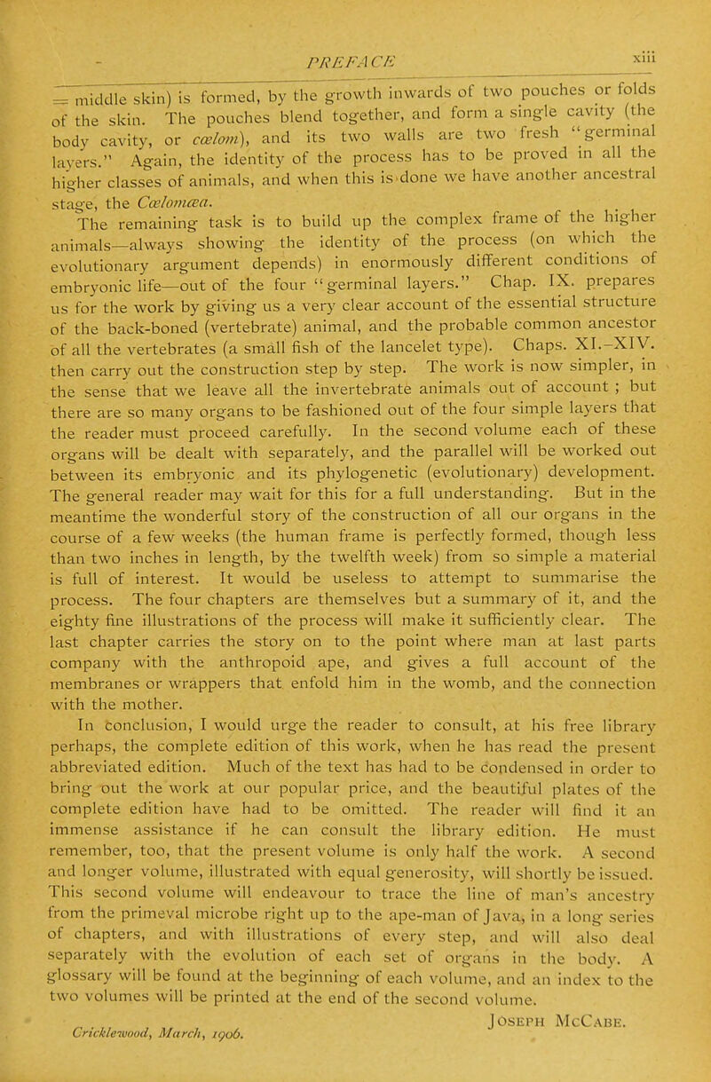 = middle skin) is formed, by the growth inwards of two pouches or folds of the skin. The pouches blend together, and form a smgle cavity (the body cavity, or ccelam), and its two walls are two fresh germinal layers. Again, the identity of the process has to be proved in all the higher classes of animals, and when this is.done we have another ancestral stage, the Ccelomcea. The remaining task is to build up the complex frame of the higher animals—always showing the identity of the process (on which the evolutionary argument depends) in enormously different conditions of embryonic life—out of the four germinal layers. Chap. IX. prepares us for the work by giving us a very clear account of the essential structure of the back-boned (vertebrate) animal, and the probable common ancestor of all the vertebrates (a small fish of the lancelet type). Chaps. XI.-XIV. then carry out the construction step by step. The work is now simpler, in the sense that we leave all the invertebrate animals out of account ; but there are so many organs to be fashioned out of the four simple layers that the reader must proceed carefully. In the second volume each of these organs will be dealt with separately, and the parallel will be worked out between its embryonic and its phylogenetic (evolutionary) development. The general reader may wait for this for a full understanding. But in the meantime the wonderful story of the construction of all our organs in the course of a few weeks (the human frame is perfectly formed, though less than two inches in length, by the twelfth week) from so simple a material is full of interest. It would be useless to attempt to summarise the process. The four chapters are themselves but a summary of it, and the eighty fine illustrations of the process will make it sufiiciently clear. The last chapter carries the story on to the point where man at last parts company with the anthropoid ape, and gives a full account of the membranes or wrappers that enfold him in the womb, and the connection v^^ith the mother. In conclusion, I would urge the reader to consult, at his free library perhaps, the complete edition of this work, when he has read the present abbreviated edition. Much of the text has had to be condensed in order to bring out the work at our popular price, and the beautiful plates of the complete edition have had to be omitted. The reader will find it an immense assistance if he can consult the library edition. He must remember, too, that the present volume Is only half the work, A second and longer volume, illustrated with equal generosity, will shortly be issued. This second volume will endeavour to trace the line of man's ancestry from the primeval microbe right up to the ape-man of Java, in a long series of chapters, and with illustrations of every step, and will also deal separately with the evolution of each set of organs in the body. A glossary will be found at the beginning of each volume, and an index to the two volumes will be printed at the end of the second volume. ^ . ,, Joseph McCabe. Crtckletvood, March, igoO,