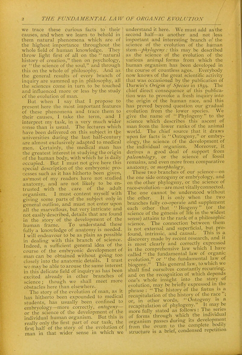 we trace these curious facts to their causes, and when we learn to beiiold in them natural phenomena which are of the highest importance throughout the whole field of human knowledge. They throw light first of all on the  natural history of creation, then on psychology, or  the science of the soul, and through this on the whole of philosophy. And as the general results of every branch of inquiry are summed up in philosophy, all the sciences come in turn to be touched and influenced more or less by the study of the evolution of man. But when I say that I propose to present here the most important features of these phenomena and trace them to their causes, I take the term, and I interpret my task, in a very much wider sense than is usual. The lectures which have been delivered on this subject in t^e universities during the last half-century are almost exclusively adapted to medical men. Certainly, the medical man has the greatest interest in studying the origin of the human body, with which he is daily occupied. But I must not give here this special description of the embryonic _ pro- cesses such as it has hitherto been given, as most of my readers have not studied anatomy, and are not likely to be en- trusted with the care of the adult organism. I must content myself with giving some parts of the subject only in general outline, and must not enter upon all the marvellous, but very intricate and not easily described, details that are found in the stoi'y of the development of the human frame. To understand these fully a knov/ledge of anatomy is needed. I will endeavour to be as plain as possible in dealing with this branch of science. Indeed, a sufficient general idea of the course of the embryonic development of man can be obtained without going too closely into the anatomic details. I trust we may be able to arouse the same interest in this delicate field of inquiry as has been excited already in other branches of science; though we shall meet more obstacles here than elsewhere. The story of the evolution of man, as it has hitherto been expounded to medical students, has usually been confined to embryology—more correctly, ontogeny— or the science of the development of the individual human organism. But this is really only the first part of our task, the first half of the story of the evolution of man in that wider sense in which we understand it here. We must add as the second half—as another and not less important and interesting branch of the science of the evolution of the human &l^m.~phylogeny: this may be described as the science of the evolution of the various anin\al forms from which the human organism has been developed in the course of countless ages. Everybody now knows of the great scientific activity that was occasioned by the publication of Darwin's Origin of Species in 1859. The chief direct consequence of this publica- tion was to provoke a fresh inquiry into the origin of the human race, and this has proved beyond question our gradual evolution from the lower species. We give the name of '' Phylogeny to the science which describes this ascent of man from the lower ranks of the animal world. The chief source that it draws upon for facts is  Ontogeny, or embry- ology, the science of the development of the individual organism. Moreover, it derives a good deal of support from paleontology, or the science of fossil remains, and even more from comparative anatomy, or morphology. These two branches of our science—on the one side ontogeny or embryology, and on the other phylogeny, or the science of race-evolution—are most vitally connected. The one cannot be understood without the other. It is only when the two branches fully co-operate and supplement each other that  Biogeny (or _ the science of the genesis of life in the widest sense) attains to the rank of a philosophic science. The connection between them is not external and superficial, but pro- found, intrinsic, and causal. This is a discovery made by recent research, and it is most clearly and correctly expressed in the comprehensive law which I have called the fundamental law of organic evolution, or the fundamental law of biogeny. This general law, to which we shall find ourselves constantly recurring, and on the recognition of which depends one's whole insight into the story of evolution, may be briefly expressed m the phrase: The history of the foetus is a recapitulation of the history of the race ; or, in other words, Ontogeny is a recapitulation of phylogeny. It may be more fully stated as follows: The series of forms through which the individual organism passes during its development from the ovum to the complete bodily structure is a brief, condensed repetition