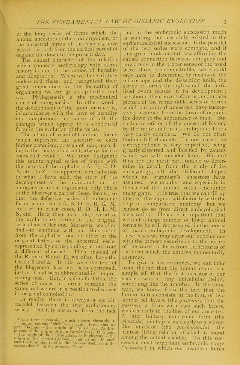 of the long series of forms which the animal ancestors of the said organism, or the ancestral forms of the species,^ have passed through from the earliest period of organic life down to the present day. The cauaiil character of the relation which connects embryology with stem- history is due to the action of heredity and adaptation. When we have rightly understood these, and recognised their great importance in the formation of organisms, we can go a step further and say: Phylogenesis is the mechanical cause of ontogenesis.' In other woi'ds, the development of the stem, or race, is, in' accordance with the laws of heredity and adaptation, the cause of all the changes which appear in a condensed form in the evolution of the foetus. The chain of manifold animal forms which represent the ancestry of each higher organism, or even of man, accord- ing to the theory of descent, always form a connected whole. We may designate this uninterrupted series of forms with the letters of the alphabet : A, B, C, D, E, etc., to Z. In apparent contradiction to what I have said, the story of the development of the individual, or the ontogeny of most organisms, only offers to the observer a part of these forms ; so that the defective series of embryonic forms would run : A, B, D, F, H, K, M, etc.; or, in other cases, B, D, H, L, M, N, etc. Here, then, as a rule, several of the evolutionary forms of the original series have fallen out. Moreover, we often find—to continue with our illustration from the alphabet—one or other of the original letters of the ancestral series represented by corresponding letters from a different alphabet. Thus, instead of the Roman B and D, we often have the Greek B and A. In this case the text of the biogenetic law has been corrupted, just as it had been abbreviated in the pre- ceding case. But, in spite of all this, the series of ancestral forms remains the same, and we are in a position to discover its original complexion. In reality, there is always a certain parallel between the two evolutionary series. But it is obscured from the fact ' The term genesis, which occurs throug-hout, means, of course, birth or orimn. From this we •get: Biogeny = the origin of lile (bios); Anthro- pogcny = the origin of man (anthi-upos) ; Ontogeny = the ongm of the individual (on); Phylogcny = the origm of the species (phuloit); and so on. In each case tiie term may refer to the process itself, or to the science describing the process.—Trans. that in the embryonic succession much is wanting that certainly existed in the earlier ancestral succession. If the parallel of the two series were complete, and if this great fundamental law affirming the causal connection between ontogeny and phylogeny in the proper sense of the word were directly demonstrable, we should only have to determine, by means of the microscope and the dissecting knife, the series of forms through which the ferti- lised ovum passes in its development; we should then have before us a complete picture of the remarkable series of forms which our animal ancestors have succes- sively assumed from the dawn of organic life down to the appearance of man. But such a repetition of the ancestral history by the individual in its embryonic life is very rarely complete. We do not often find our full alphabet. In most cases the correspondence is very imperfect, being greatly distorted and falsified by causes which we will consider later. We are thus, for the most part, unable to deter- mine in detail, from the study of its embryology, all the different shapes which an organism's ancestors have assumed ; we usually—and especially in the case of the human foetus—encounter many gaps. It is true that we can fill up most of these gaps satisfactorily with the help of comparative anatomy, but we cannot do so from direct embryological observation. Hence it is important that we find a large number of lower animal forms to be still represented in the course of man's embryonic de\'elopment. In these cases we may draw our conclusions with the utmost security as to the nature of the ancestral form from the features of the form which the embryo momentarily assumes. To give a few examples, we can infer from the fact that the human ovum is a simple cell that the first ancestor of our species was a tiny unicellular being, something like the amoeba. In the sanie way, we know, from the fact that the human foetus consists, at the first, of two simple cell-layers (iUc gasti-iila), that the ffastrcFa, a form with two such layers, was certainly in liie line of our ancestry. A later human embryonic form (the chordula) points just as clearly to a worm- like ancestor (the proch onion ia), the nearest living relation of which is found among the actual ascidia;. To this suc- ceeds a most important embrj'onic stage (acrania ), in which our headless foetus