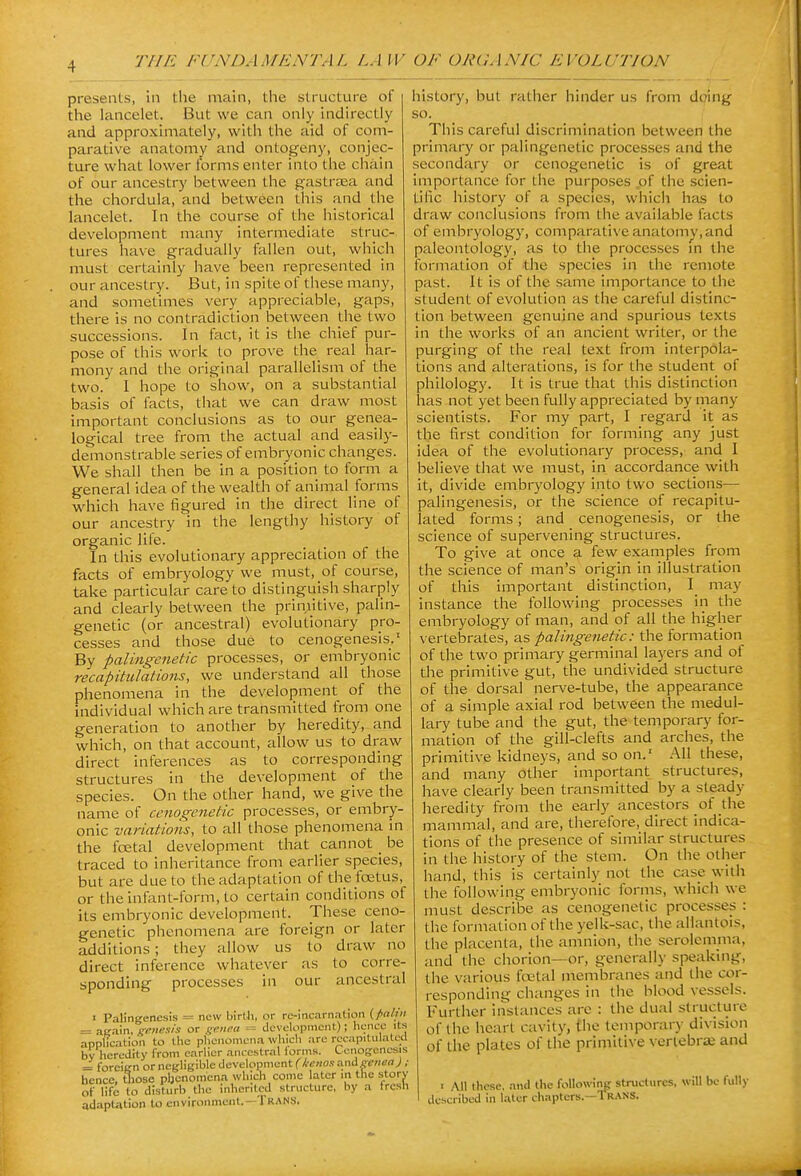 presents, in the main, the structure of the lancelet. But we can only hidirectly and approximately, with the aid of com- parative anatomy and ontogeny, conjec- ture what lower forms enter into the cliain of our ancestry between the gastraea and the chordula, and between this and the lancelet. In the course of the historical development many intermediate struc- tures have gradually fallen out, wliich must certainly have been represented in our ancestry. But, in spite of these many, and sometimes very appreciable, gaps, there is no contradiction between the two successions. In fact, it is the chief pur- pose of this work to prove the_ real har- mony and the original parallelism of the two. I hope to show, on a substantial basis of facts, that we can draw most important conclusions as to our genea- logical tree from the actual and easily- demonstrable series of embryonic changes. We shall then be in a position to form a general idea of the wealth of animal forms_ which have figured in the direct line of our ancestry in the lengthy history of organic life. In this evolutionary appreciation of the facts of embryology we must, of course, take particular care to distinguish sharply and clearly between the prin^itive, palin- genetic (or ancestral) evolutionary pro- cesses and those due to cenogenesis.' By palingenetic processes, or embryonic recapitulations, we understand all those phenomena in the development of the individual which are transmitted from one generation to another by heredity, and which, on that account, allow us to draw direct inferences as to corresponding structures in the development of the species. On the other hand, we give the name of cenogenetic processes, or embry- onic variations, to all those phenomena m the fcetal development that cannot _ be traced to inheritance from earlier species, but are due to the adaptation of the fcetus, or the infant-form, to certain conditions of its embryonic development. These ceno- genetic phenomena are foreign or later additions; they allow us to draw no direct inference whatever as to corre- sponding processes in our ancestral • Palingenesis = new birtli, or re-incarnation = atrain, genesis or genea = dcvelo|5nicnt); liencc its application to the plicnomcna which arc recapitulated bv heredity from earlier ancestral lorins. Cenogrencsis == foreiirn or negligible development (k-enos anigetiea); hence, tliose pljcnomena which conic later in the story of lifi to disturb the inhertlcd structure, by a fresh adaptation to environment.--Tran.S. history, but rather hinder us from doing so. This careful discrimination between the primary or palingenetic processes and the secondary or cenogenetic is of great importance for the purposes of the scien- tific history of a species, whicli has to draw conclusions from the available facts of embryology, comparative anatomy, and paleontology, as to the processes m the formation of the species in the remote past. It is of the same importance to the student of evolution as the careful distinc- tion between genuine and spurious texts in the works of an ancient writer, or the purging of the real text from interpola- tions and alterations, is for the student of philology. It is true that this distinction has not yet been fully appreciated by many scientists. For my part, I regard it as the first condition for forming any just idea of the evolutionary process, and I believe that we must, in accordance with It, divide embryology into two sections— palingenesis, or the science of recapitu- lated forms; and cenogenesis, or the science of supervening structures. To give at once a few examples from the science of man's origin in illustration of this important distinction, I may instance the following processes in the embryology of man, and of all the higher vertebrates, as palingenetic: the formation of the two primary germinal layers and of the primitive gut, the undivided structure of the dorsal nerve-tube, the appearance of a simple axial rod between the medul- lary tube and the gut, the temporary for- mation of the gill-clefts and arches, the primitive kidneys, and so on.' All these, and many other important structures, have clearly been transmitted by a steady heredity from the early ancestors of the mammal, and are, therefore, direct indica- tions of the presence of similar structures in the history of the stem. On the other hand, this is certainly not the case with the following embryonic fornis, which we must describe as cenogenetic processes : the formation of the yelk-sac, the allantois, the placenta, the amnion, the serolcmma, and the chorion—or, generally speaking, the various fcetal membranes and the cor- responding changes in tiie blood vessels. Further instances arc : the dual structure of the heart cavity, the temporary division of the plates of the primitive vertebra; and I All these, and the following structures, will be fully described in later chapters.—Trans.